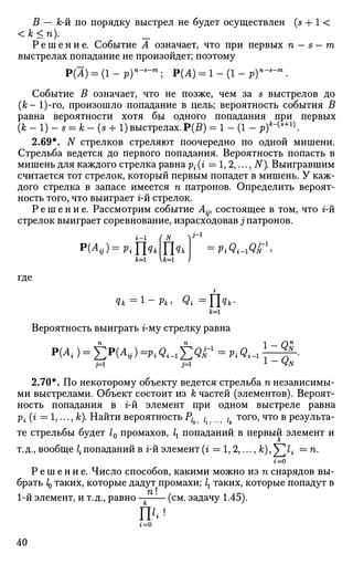 В — к-й по порядку выстрел не будет осуществлен (s + 1 <
<к<п). _
Р е ш е н и е . Событие А означает, что при первых п — s — т
выстрелах попадание не произойдет; поэтому
Р(А) = (1 - р)п
~*-т
; Р(А) = 1 - (1 - v)n
-s
-m
.
Событие В означает, что не позже, чем за s выстрелов до
(к- 1)-го, произошло попадание в цель; вероятность события В
равна вероятности хотя бы одного попадания при первых
(к - 1) - s = к - (s + 1) выстрелах. Р(5) = 1 - (1 - p)k
~{s+1)
.
2.69*. N стрелков стреляют поочередно по одной мишени.
Стрельба ведется до первого попадания. Вероятность попасть в
мишень для каждого стрелка равна р{ (г =1,2,..., N). Выигравшим
считается тот стрелок, который первым попадет в мишень. У каж­
дого стрелка в запасе имеется п патронов. Определить вероят­
ность того, что выиграет г-й стрелок.
Р е ш е н и е . Рассмотрим событие Aijy состоящее в том, что г-й
стрелок выиграет соревнование, израсходовав ./патронов.
k=i U=i J
где
г
k=i
Вероятность выиграть г-му стрелку равна
i=i j=i L - 4N
2.70*. По некоторому объекту ведется стрельба п независимы­
ми выстрелами. Объект состоит из Участей (элементов). Вероят­
ность попадания в г-й элемент при одном выстреле равна
р. (г = 1,..., к). Найти вероятность Р{ ? l ? t того, что в результа­
те стрельбы будет L промахов, 1Х попаданий в первый элемент и
к
т.д., вообще /• попаданий в г-й элемент (г = 1, 2,..., к), V X = п.
г=0
Р е ш е н и е . Число способов, какими можно из п снарядов вы­
брать IQ таких, которые дадут промахи; 1Х таких, которые попадут в
1-й элемент, и т.д., равно (см. задачу 1.45).
г=0
40
 