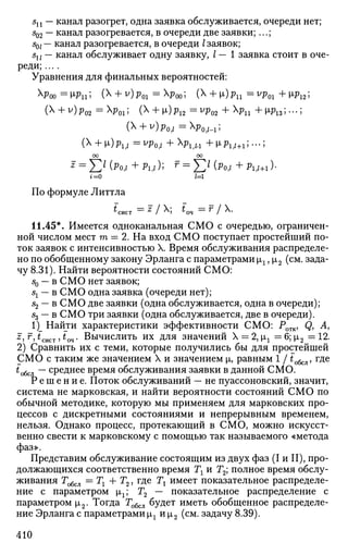 sn — канал разогрет, одна заявка обслуживается, очереди нет;
502 — канал разогревается, в очереди две заявки; ...;
sQl — канал разогревается, в очереди I заявок;
su — канал обслуживает одну заявку, / — 1 заявка стоит в оче­
реди; ....
Уравнения для финальных вероятностей:
Хроо = М>ц; (X + v
) Рог = ^Роо; (Х
+ И») Рп = v
Poi + M>i2 5
( + v)p02 =p01; ( + i)p12 =yp02 + рп +м>13;...;
(X + v)p0|/ =Xp0 i M ;
(X + M,)plf/ =VPO,/ +XplfW +M.PII / + I;-..;
oo oo
* = X^ (^м + Pi,*); f
= Z ^ (Pof/ + Pi,/+i)•
t = 0 /=1
По формуле Литтла
^сист — ^ / X; tm —r J X.
11.45*. Имеется одноканальная СМО с очередью, ограничен­
ной числом мест га = 2. На вход СМО поступает простейший по­
ток заявок с интенсивностью X. Время обслуживания распределе­
но по обобщенному закону Эрланга с параметрами щ, |i2 (см. зада­
чу 8.31). Найти вероятности состояний СМО:
s0 — в СМО нет заявок;
вг — в СМО одна заявка (очереди нет);
52 — в СМО две заявки (одна обслуживается, одна в очереди);
53 — в СМО три заявки (одна обслуживается, две в очереди).
1)_ Найти характеристики эффективности СМО: Ротк, Q, А,
z, г, £сист, tQ4. Вычислить их для значений X = 2, х.г = 6; х2 = 12.
2) Сравнить их с теми, которые получились бы для простейшей
СМО с таким же значением X и значением |л, равным 1 / to6cJl, где
^обсл ~~ с
Ре
Дн е е
время обслуживания заявки в данной СМО.
Р е ш е н и е . Поток обслуживании — не пуассоновский, значит,
система не марковская, и найти вероятности состояний СМО по
обычной методике, которую мы применяем для марковских про­
цессов с дискретными состояниями и непрерывным временем,
нельзя. Однако процесс, протекающий в СМО, можно искусст­
венно свести к марковскому с помощью так называемого «метода
фаз».
Представим обслуживание состоящим из двух фаз (I и И), про­
должающихся соответственно время Тг и Г2; полное время обслу­
живания Тобсл =Тг + Т2, где Тх имеет показательное распределе­
ние с параметром щ; Т2 — показательное распределение с
параметром |л2. Тогда Гобсл будет иметь обобщенное распределе­
ние Эрланга с параметрами |л1 и х2 (см. задачу 8.39).
410
 
