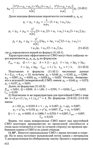 Р32:
4
(Х+|А, + Н,2) + Х3
Ц2 (Х+Ц2 )  3
(  + щ + ц2)
МчУ2 M-iM-2
р 0 . (11.45.1)
Далее находим финальные вероятности состояний sv s2, s3:
Pi = P n +Pi2 = ( X
+ M-I + M*2)PO;
x2
P2 = Р И +Р22 = - T T [ ( X +
^ l ) ( X +
^l + M ' 2 ) + M'2(X
+ M'2)]PO;2 2
M-iM-2
3
ft = ftl + PS2 =
T T ^ 2 + X
^ 1 +M-I2
)(^ + M-I + ^ 2 ) +
M-iM-2
+ 12{1г +ц2)(Х + ^2 )]р0 , (11.45.2)
где p0 определяется первой из формул (11.45.1).
Характеристики эффективности СМО могут быть найдены че­
рез вероятности р0, pv р2, ft по формулам:
р
отк=Рз'> Q = 1 - ft; i4 = х (1 - р3); * = lft + 2р2 + Зр3;
г = 1р2 + 2р3; *сист = J / X; tm=r/. (11.45.3)
Подставляя в формулы (11.45.1) численные данные
X = 2, |х1 = 6, |х2 = 12, получаем: р0 = 0,540; ри = 0,182; р12 — 0,090;
р21 = 0,087; р22 = 0,050; р31
=
Сф29;;?32 — 0,022. Отсюда, возвраща­
ясь к исходной (немарковской) СМО, имеем: р0 = 0,540; рг = 0,272;
р2 = 0,137; рг = 0,051.
Далее, по формулам (11.45.3):
Ротк = 0,051; Q = 0,949; Л = 1,89; г = 0,705; г = 0,243; *сист = 0,352;
*оч - 0,122.
2) Подсчитаем те же характеристики для простейшей СМО с теми
же X = 2,[JL = ( 1 / ^ 1 + 1 / | J L 2 ) ~ 1
= 4 По формулам (11.0.12)—(11.0.15)
имеем:
р = 0,5; р0 « 0,533; к = 1 - р0 « 0,467; рх = рр0 « 0,267;
р2 = p2
ft> ~ 0,133; р3 = Р Ч ~ 0,067; Ротк = р3 « 0,067;
Q = 1 _ р3 « 0,933; А « 1,866; г « 0,733; f « 0,267; fCHCT = 0,367;
*"от «0,133.
Видим, что наша немарковская СМО имеет над простейшей
СМО некоторое преимущество по пропускной способности и
очень мало отличается от нее (в лучшую сторону) по времени пре­
бывания заявки в СМО и по длине очереди.
11.46*. Имеется одноканальная СМО с двумя местами в очере­
ди. На ее вход поступает пальмовский поток заявок с интервалом
Ту распределенным по обобщенному закону Эрланга с параметрами
412
 