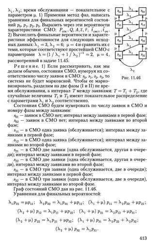 Рис. 11.46
Х1?Х2; время обслуживания — показательное с
параметром |л. 1) Применяя метод фаз, написать
уравнения для финальных вероятностей состоя­
ний рф pv р2, р3. Выразить через эти вероятности
характеристики СМО: P0TK,Q, A,z,r, tmcT,t04.
2) Вычислить финальные вероятности и характе­
ристики эффективности для следующих исход­
ных данных:  1 = 3 , Х2 =6; р, = 4 и сравнить их с
теми, которые соответствуют простейшей СМО с
параметрами X = (1 /  + 1 / Х2 )- 1
= 2, |х = 4,
рассмотренной в задаче 11.45.
Р е ш е н и е . 1) Если рассматривать, как мы
делаем обычно, состояния СМО, нумеруя их со­
ответственно числу заявок в СМО: s0, sv s2, s3, то
система не будет марковской. Чтобы ее марко-
визировать, разделим на две фазы (I и II) не вре­
мя обслуживания, а интервал Т между заявками: Т = Тг + Т2, где
случайные величины 7 и Т2 имеют показательное распределение
с параметрами г и Х2 соответственно.
Состояния СМО будем нумеровать по числу заявок в СМО и
номеру фазы между заявками:
s01 — заявок в СМО нет; интервал между заявками в первой фазе;
502 — заявок в СМО нет; интервал между заявками во второй
фазе;
sn — в СМО одна заявка (обслуживается); интервал между за­
явками в первой фазе;
512 — в СМО одна заявка (обслуживается); интервал между за­
явками во второй фазе;
521 — в СМО две заявки (одна обслуживается, другая в очере­
ди); интервал между заявками в первой фазе;
522 — в СМО две заявки (одна обслуживается, другая в очере­
ди), интервал между заявками во второй фазе;
531 — в СМО три заявки (одна обслуживается, две в очереди);
интервал между заявками в первой фазе;
s32 — в СМО три заявки (одна обслуживается, две в очереди),
интервал между заявками во второй фазе.
Граф состояний СМО дан на рис. 11.46.
Уравнения для финальных вероятностей:
Р01 = М>11 i Х
2Р()2 = Р01 + М>12 5 (Х
1 + М-) Pll = Х
2?02 + М-Р215
(Х2 + МО Р12 = РП + WP22 5 (Х
1 + И») Р21 = Х
2^12 + № l 5
(х2 +[L)P22 =  P 2 1 + № 3 2 ; ( X
I +М-)РЗ1 = Х
2 ^ 2 2 + Х
2 Р З 2 ;
(Х2 +[i)p32 =X1 fti-
413
 