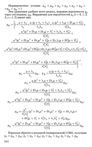 Нормировочное условие р01 + р02 + ри + р12 + р21 + р22 +
+Ры + Рз2 = L
Эти уравнения удобнее всего решать, выражая вероятности p{j
через последнюю, р32. Выражения для вероятностей р{- (г = 0, 1,2,
3; j = 1,2) имеют вид:
%2 =
! I ^ + Х
2 [ И» (и» +  + Х
2 ) , М-(^2
+ Х1и, + 2Х2и, + Х2
)
ХХХ2 ХХХ2
+
[ I ^ 0 I 2
+ 2 X 1 I I + 2X2II + X2
+X1X2-f X2
) [
.2
х2
2
. 2 / 3 , о ..2 , о ..2 , 2.. , о  .. . о2.. , 3
+
|о,2
(|Г --2i2
+ЗХ2|л + Х2
|л + 2Х1Х2|х + 32М, + )
  2
+
+ ХХХ2
.2 .  2
+
|Г(|Г + 2Хх|л/ --32iz
+ x^fi + 2 x ^ 2 ^ + 3X2^ + 2)
  2
_р, + Х2 ^ _ [х (|л +  + Х2)
Р31 ~ Г Pz2-> P22 ~ Г~Т ^32'
Л
1 Л
1 Л
2
_[X(|JL2
+ Х1м, + 2Х2|х + Х2
)
Р21 ~ Г77 Р$2 5
Х
1 Х
2
_ JJL2
(JJL2
+ 2X1p, + 2X2ii + X2
+ Х г Х 2 + Х2
)
Р2 — х 9ч 9 Р&>
- 1
ХХХ2
2/. 3 , о ..2 , о .2 , 2.. . о  .. i о2,. , 3
_ ii + 2Х1н«2
+зх2|л + х ^ + г х ^ ^ + зх^ + х^)
р11 _ рз25XjX2
^02 = 7 5 Т Г ^ 3
+ 3 X
i ^ 2 + З Х
2^2
+ X
i ^ + 4 X
i X
2 ^ +
* 2 Х
2
+ зх2
# +  + х2
х2 + ххх2
+ х3
2)^2;
Poi =
_|Г(м,'5
+ 2Х1р,2
+ЗХ2м- +Х2
1|л + 2Х1Х2и, + ЗХ2
|л+Х2)
4  2
х*х
^ 3 2 -
Переходя обратно к исходной (немарковской) СМО, получаем:
Ро = Рог + Ро25 Р = Р + Pi25 ^2 = Р21 + Р22; Pz = Р31 + Pz2-
414
 