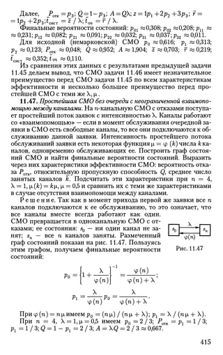 Далее, _Ротк =р3; Q^l-p^; А = QX; 2 = 1^ +2р2 +3р3; г =
= р2 +2р3;^ист = z
I х
; ^оч = г
Iх
-
Финальные вероятности состояний: р01 «0,308; р02 «0,208; рп «
« 0,231; р12 « 0,082; р21 « 0,091; р22 « 0,032; pzl w 0,037; р32 ~ 0,011.
Для исходной (немарковской) СМО р0 «0,616; рх «0,313;
р2 « 0,123; Ротк w 0,048; Q « 0,952; А « 1,904; J « 0,703; г « 0,219;
fCHCT « 0,352; *оч «0,110.
Из сравнения этих данных с результатами предыдущей задачи
11.45 делаем вывод, что СМО задачи 11.46 имеет незначительное
преимущество перед СМО задачи 11.45 по всем характеристикам
эффективности и несколько большее преимущество перед про­
стейшей СМО с теми же X, |л.
11.47. Простейшая СМО без очереди с неограниченной взаимопо­
мощью между каналами. На п-канальную СМО с отказами поступа­
ет простейший поток заявок с интенсивностью X. Каналы работают
со «взаимопомощью» — если в момент обслуживания очередной за­
явки в СМО есть свободные каналы, то все они подключаются к об­
служиванию данной заявки. Интенсивность простейшего потока
обслуживании заявки есть некоторая функция i = ф (к) числа к ка­
налов, одновременно обслуживающих ее. Построить граф состоя­
ний СМО и найти финальные вероятности состояний. Выразить
через них характеристики эффективности СМО: вероятность отка­
за Ротк, относительную пропускную способность Q, среднее число
занятых каналов к. Подсчитать эти характеристики при п = 4,
X = 1, i(k) — ki, x — 0,5 и сравнить их с теми же характеристиками
в случае отсутствия взаимопомощи между каналами.
Р е ш е н и е . Так как в момент прихода первой же заявки все п
каналов подключаются к ее обслуживанию, то это означает, что
все каналы вместе всегда работают как один.
СМО превращается в одноканальную СМО с от- х
казами; ее состояния: s0 — ни один канал не за- | s0 | "*j 5
n I
нят; sn — все п каналов заняты. Размеченный '—'%(п) — '
граф состояний показан на рис. 11.47. Пользуясь
этим графом, получаем финальные вероятности Рис. 11.47
состояний:
Ро 1+ х
ф(п)
У (я) ,
ф(п) + X'
X X
Pi =—T^POip(ra) ф(п) + Х
При ф(п) = пц,имеем р0 = (пц,) / (ni+ X); р: = X / (пх. + X).
При п = 4, X = 1, х = 0,5 имеем р0 = 2 / 3 ; Р0ТК — рх = 1 / 3 ;
р 1 = 1 / 3 ; д = 1 - р 1 = 2 / 3 ; Л = Х<2 = 2 / З и 0,667.
415
 