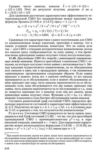 Среднее число занятых каналов к = 4 • 1/3 + 0 • 2/3 =
= 4/3«1,333. Этот же результат получим, разделив А на |л:
к = (2/3) / 0,5 = 4/3.
Для сравнения рассчитаем характеристики эффективности че-
тырехканальной СМО без взаимопомощи между каналами [см.
формулы Эрланга (11.0.6) и (11.0.7)]; прир = X / х> — 2
р 0 - { 1 + р + р 2
/ 2 + р 3
/ 6 + р 4
/ 2 4 } - 1
- 1 / 7 ;
Р 0 П С = Р 4 = ( 2 / 3 ) ( 1 / 7 ) = 2/21;
А = X (1 - 2 / 21) « 0,905; Q = Ak = A/i& 1,81.
Сравнивая эти характеристики с ранее полученными для СМО
со взаимопомощью между каналами, приходим к выводу, что в
наших условиях взаимопомощь невыгодна. Это на самом деле
так — для СМО с отказами неограниченная взаимопомощь (когда
все каналы сразу «набрасываются» на одну заявку, а тем време­
нем вновь приходящие заявки получают отказ) всегда невыгодна.
11.48. Простейшая СМО без очереди с равномерной взаимопомо­
щью между каналами. Имеется простейшая n-канальная СМО с от­
казами, на которую поступает поток заявок с интенсивностью X. Ме­
жду каналами осуществляется взаимопомощь, но не объединением
всех каналов в один, как в предыдущем примере, а так называемая
«равномерная» организованная следующим образом. Если заявка
приходит в момент, когда все п каналов свободны, то все каналы
принимаются за ее обслуживание; если в момент обслуживания за­
явки приходит еще одна, часть каналов переключается на ее обслу­
живание; если, пока обслуживаются эти две заявки, приходит еще
заявка, часть каналов переключается на ее обслуживание и т.д., пока
не окажутся занятыми все п каналов; если они все заняты, вновь
пришедшая заявка получает отказ. Функция ср (k) = ki7 т.е. обслу­
живание к каналами в к раз быстрее обслуживания одним каналом.
Составить размеченный граф состояний СМО, определить фи­
нальные вероятности состояний и характеристики эффективности:
Q, А, к. Подсчитать их при п = 4, X = 1, р, = 0,5, т.е. в условиях зада­
чи 11.47, и сравнить с тем, что получается без взаимопомощи.^
Решение. Состояния СМО нумеруются по числу заявок, нахо­
дящихся в ней. Граф состояний (11.48) — тот же, что для простейшей
одноканальной СМО с производительностью р,* = пр, и огра­
ниченной очередью, имеющей п — 1 мест. Для определения характе­
ристик можно воспользоваться формулами (11.0.16) — (11.0.19); по­
лагая р = р* = X / |л* = X / (п х) = 0,5; имеем при га = 3:
При нашей постановке задачи все равно, какая часть каналов переключается на
обслуживание вновь прибывшей заявки; важно, что все время работают все п кана­
лов и ни одна вновь пришедшая заявка не получает отказа, пока в СМО не окажется
п заявок и все п каналов будут по одному их обслуживать.
416
 