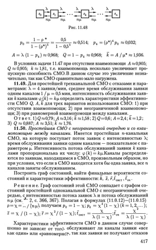 А _ _ _ Л Л - _ . Л Л
72|1 П | 1 П|Х П|Х П Ц
Рис. 11.48
Р 0 =
Г ^ =
Г Г ^ " ° ' 5 1 4 ;
^-(Р*)^о -0,032;
А = X (1 - р4) » 0,968; Q = 1 - р4 « 0,968; jfc = А /ji* w 1,936.
В условиях задачи 11.47 при отсутствии взаимопомощи А «0,905;
Q « 0,905; А; « 1,81, т.е. взаимопомощь несколько увеличивает про­
пускную способность СМО.В данном случае это увеличение незна­
чительно, так как СМО сравнительно мало нагружена.
11.49. Для простейшей трехканальной СМО с отказами и пара­
метрами: X = 4 заявки/мин, среднее время обслуживания заявки
одним каналом 1 / х == 0,5 мин, интенсивность обслуживания заяв­
ки к каналами Ф_{&) = кх, определить характеристики эффективно­
сти СМО Qy А, к для трех вариантов использования СМО: 1) при
отсутствии взаимопомощи; 2) при неограниченной взаимопомо­
щи; 3) при равномерной взаимопомощи между каналами. _
Ответ. l)Q«0,79;J4«3,16;Jk«lj58;2)Q=0,6;i4=2>4;Jk = l,2;
3) Q w 0,887; А « 3,51; jfc « 1,76.
11.50. Простейшая СМО с неограниченной очередью и со взаи­
мопомощью между каналами. Имеется простейшая п-канальная
СМО, на которую поступает поток заявок с интенсивностью X;
время обслуживания заявки одним каналом — показательное с па­
раметром }1. Интенсивность потока обслуживании заявки к кана­
лами пропорциональна их числу: ц>{к) = &|л.Каналы распределя­
ются по заявкам, находящимся в СМО, произвольным образом, но
при условии, что если в СМО находится хотя бы одна заявка, все п
каналов заняты обслуживанием.
Построить граф состояний, найти финальные вероятности со­
стояний и характеристики эффективности: &, z, r,fCHCT, £оч.
Р е ш е н и е . Граф состояний этой СМО совпадает с графом со­
стояний простейшей одноканальной СМО с неограниченной оче­
редью, с интенсивностью потока заявок X и потока обслуживании
ni (см.J
* 2, с. 366, 367). Полагая в формулах (11.0.12)—(11.0.15)
Р = Х= - /ni получаем р0 = 1 - Х;Рк = Х*(1 - х) (* = 1, — )"»
* = х /(1 - х); г = х2
/(1 - х);^"сист = * ',tm =—^—-.
4 1 - х ) x(i-x)
Характеристики эффективности СМО в данном случае совер­
шенно не зависят от топ> обслуживают ли каналы заявки «все
как один» или «равномерное т а к к а к
заявки не получают отказов
417
 