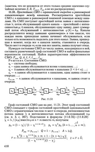 (заметим, что не меняются от этого только средние значения слу­
чайных величин Д R, Гсист, Гоч, а не их распределения).
11.51. Простейшая СМО с ограниченной очередью и равномерной
взаимопомощью между каналами. Рассматривается простейшая
СМО с п каналами и равномерной взаимной помощью между кана­
лами. На СМО поступает простейший поток заявок с интенсивно­
стью X; поток обслуживании одного канала — простейший с интен­
сивностью х; к каналов, обслуживающих одну заявку, дают суммар­
ный поток обслуживании с интенсивностью ip(k) = ki. Каналы
распределяются между заявками «равномерно» в том смысле, что
каждая вновь пришедшая заявка начинает обслуживаться, если
только есть возможность выделить для этого канал. Заявка, пришед­
шая в момент, когда все п каналов заняты, становится в очередь.
Число мест в очереди га; если они все заняты, заявка получает отказ.
Нумеруя состояния СМО по числу заявок, находящихся в ней,
составить размеченный граф состояний СМО и найти финальные
вероятности состояний. Найти характеристики эффективности
СМО: Ротк, Q, л, г, г, гсист, t04.
Р е ш е н и е . Состояния СМО:
sQ — система свободна;
st — одна заявка обслуживается всеми п каналами; ...;
sk— к заявок обслуживаются всеми п каналами (1 < к < п);...;
sn— n заявок обслуживаются п каналами, одна заявка стоит в
очереди; ...;
sn+m — п заявок обслуживаются п каналами, га заявок стоят в
очереди.
X
77-|JL ПЪ П|Х П[1 П1 П[1 П1
Рис. 11.51
Граф состояний СМО дан на рис. 11.51. Этот граф состояний
СМО совпадает с графом состояний простейшей одноканальной
СМО с ограниченным числом га мест в очереди, интенсивностью
потока заявок X и интенсивностью потока обслуживании ni
(см. п. 3, с. 367). Подставляя в формулы (11.0.16)—(11.0.20)
X = X / (п |х) вместо р и п + га вместо га, получаем:
p 0 = ( l - x ) / ( l - X n + m + 2
) ; P*=X*Po(* = l...-.,nVm);
*отк — Pn+mi Q ~ 1 ~~ Рп+т 5 ^ ~- Q-
, 2 г-» . , п + т
f_Xl
[l-Xn+m
{n + m + l-{n + ^)x) г
J( i - x n + m + 2
) ( i - x i
418
 