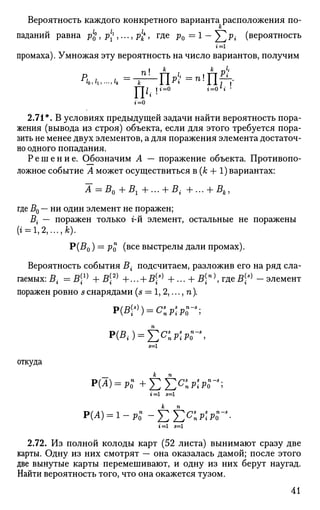Вероятность каждого конкретного варианта расположения по-
к
паданий равна р1
£, р1
^ ,..., р1
к
к
, где р0 = 1 - ^ р г (вероятность
промаха). Умножая эту вероятность на число вариантов, получим
1 4-гЧ1»» —'lift
Т~П . И =° г =0 6
г *
2.71*. В условиях предыдущей задачи найти вероятность пора­
жения (вывода из строя) объекта, если для этого требуется пора­
зить не менее двух элементов, а для поражения элемента достаточ­
но одного попадания.
Решение. Обозначим А — поражение объекта. Противопо­
ложное событие А может осуществиться в (к + 1) вариантах:
А^Во+Bi+... + Bi +... + 5,,
где В0 — ни один элемент не поражен;
В{ — поражен только г-й элемент, остальные не поражены
(г = 1,2,...,А;).
Р(В0) = Ро (в с е
выстрелы дали промах).
Вероятность события В{ подсчитаем, разложив его на ряд сла­
гаемых: В{ =В1]
+В2)
+... + Ва)
+... + Вп)
,тдеВё)
-элемент
поражен ровно sснарядами (s = 1, 2,..., п).
Р(Я,.) = £ О : Р 0
П
Л
5=1
откуда
Р(Л) = Р О " + £ £ 0 : Р О П
^ ;
г=1 5=1
р(А)=1-р-0 -^2ЕС
ПР'РГ-
г=1 5=1
2.72. Из полной колоды карт (52 листа) вынимают сразу две
карты. Одну из них смотрят — она оказалась дамой; после этого
две вынутые карты перемешивают, и одну из них берут наугад.
Найти вероятность того, что она окажется тузом.
41
 