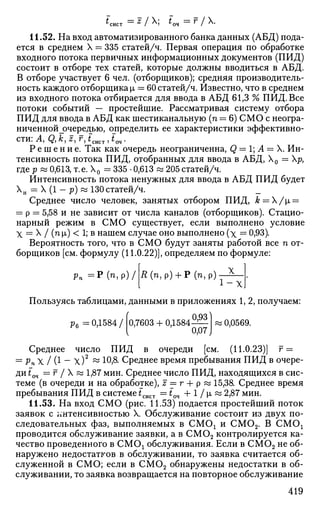 ^сист — z
I  t
o4 ~ r
/ У
^-
11.52. На вход автоматизированного банка данных (АБД) пода­
ется в среднем X = 335 статей/ч. Первая операция по обработке
входного потока первичных информационных документов (ПИД)
состоит в отборе тех статей, которые должны вводиться в АБД.
В отборе участвует 6 чел. (отборщиков); средняя производитель­
ность каждого отборщика |х = 60 статей/ч. Известно, что в среднем
из входного потока отбирается для ввода в АБД 61,3 % ПИД. Все
потоки событий — простейшие. Рассматривая систему отбора
ПИД для ввода в АБД как шестиканальную (п = 6) СМО с неогра-
ниченной_очередью, определить ее характеристики эффективно­
сти: Ау Q,k,z,r,tcvlCTJm.
Р е ш е н и е . Так как очередь неограниченна, Q = 1; А — X. Ин­
тенсивность потока ПИД, отобранных для ввода в АБД, Х0 = р,
где р « 0,613, т.е. Х0 = 335 • 0,613 « 205статей/ч.
Интенсивность потока ненужных для ввода в АБД ПИД будет
Хн = X (1 - р) « 130статей/ч. _
Среднее число человек, занятых отбором ПИД, k = /i =
= р = 5,58 и не зависит от числа каналов (отборщиков). Стацио­
нарный режим в СМО существует, если выполнено условие
X = X / (п |х) < 1; в нашем случае оно выполнено (х = 0,93).
Вероятность того, что в СМО будут заняты работой все п от­
борщиков [см. формулу (11.0.22)], определяем по формуле:
Д(п,р) + Р(п,р)- Х
рп = Р ( п , р ) /
Xj
Пользуясь таблицами, данными в приложениях 1, 2, получаем:
0,93л
р6 =0,1584/ 0,7603 + 0,1584
0,07 J
! 0,0569.
Среднее число ПИД в очереди [см. (11.0.23)] г =
= РпХ I (1 - х)2
~ 10,8. Среднее время пребывания ПИД в очере­
ди fOH = г / X « 1,87 мин. Среднее число ПИД, находящихся в сис­
теме (в очереди и на обработке), z == г + р « 15,38. Среднее время
пребывания ПИД в системе £сист —t04 + 1 / L « 2,87 мин.
11.53. На вход СМО (рис. 11.53) подается простейший поток
заявок с интенсивностью X. Обслуживание состоит из двух по­
следовательных фаз, выполняемых в СМОх и СМ02. В СМО!
проводится обслуживание заявки, а в СМ02 контролируется ка­
чество проведенного в СМОх обслуживания. Если в СМ02 не об­
наружено недостатков в обслуживании, то заявка считается об­
служенной в СМО; если в СМ02 обнаружены недостатки в об­
служивании, то заявка возвращается на повторное обслуживание
419
 