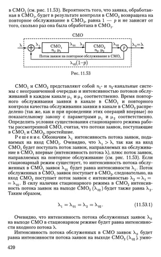 в СМС^ (см. рис. 11.53). Вероятность того, что заявка, обработан­
ная в CMOj, будет в результате контроля в СМ02 возвращена на
повторное обслуживание в СМ02, равна 1 — р и не зависит от
того, сколько раз она была обработана в СМОх.
 ! 
©^
смо
смо,
Пу М-1
Лги Лг
смо2
р®
Поток заявок на повторное обслуживание в СМО,
^О2 (1-Р)
Х0=Х
Рис. 11.53
СМОх и СМ02 представляют собой пг- и п2-канальные систе­
мы с неограниченной очередью и интенсивностью потоков обслу­
живании в каждом канале |а1 и |л2 соответственно. Время повтор­
ного обслуживания заявки в канале в СМО! и повторного
контроля качества обслуживания заявки в канале в СМ02 распре­
делено (так же, как и при проведении этих операций впервые) по
показательному закону с параметрами |лх и |л2 соответственно.
Определить условия существования стационарного режима рабо­
ты рассмотренной СМО, считая, что потоки заявок, поступающие
в СМОх и СМ02, простейшие.
Р е ш е н и е . Обозначим  интенсивность потока заявок, пода­
ваемых на вход СМОх. Очевидно, что  г > X, так как на вход
СМОх будет поступать поток заявок, направляемых на обслужива­
ние в СМОх впервые (интенсивность потока X), плюс поток заявок,
направляемых на повторное обслуживание (см. рис. 11.53). Если
стационарный режим существует, то интенсивность потока обслу­
женных в СМОх заявок Х01 будет равна интенсивности Хг Поток
обслуженных в СМОх заявок поступает в СМ02, следовательно, на
вход СМ02 поступает поток заявок с интенсивностью Х2 =  t =
= Х01. В силу наличия стационарного режима в СМ02 интенсив­
ность потока заявок на выходе СМ02 (Х02) будет также равна Х2.
Таким образом,
X, = Х 01 ^ 2 — ^ 0 2 '
(11.53.1)
Очевидно, что интенсивность потока обслуженных заявок Х0
на выходе СМО в стационарном режиме будет равна интенсивно­
сти входного потока X.
Интенсивность потока обслуженных в СМО заявок Х0 будет
равна интенсивности потока заявок на выходе СМ02 (Х02), умно-
420
 