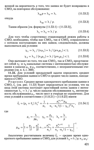 женной на вероятность р того, что заявка не будет возвращена в
СМОх на повторное обслуживание:
Х02р = Х0 = Х, (11.53.2)
откуда
Х02 = / р. (11.53.3)
Таким образом [см. формулы (11.53.1)—(11.53.3)],
х =  2 =/ р. (11.53.4)
Для того чтобы существовал стационарный режим работы в
СМО, необходимо, чтобы как СМОх, так и СМ02 «справлялись»
с потоком поступающих на них заявок; следовательно, должны
выполняться два условия:
Xi =  /(^M'i) = X/(P^iM'i)<l; (11.53.5)
Х 2
= Х
2 / (^2^2) = Х
/ (^^2^2) < !• (И-53.6)
Они вытекают из того, что как СМОх, так и СМ02 представля­
ют собой nx- и ^-канальные системы с интенсивностью обслужи­
вания в каналах щ и |л2 соответственно, с неограниченными оче­
редями (см. п. 4, с. 368).
11.54. Для условий предыдущей задачи определить среднее
время пребывания заявки в СМО и среднее число заявок, находя­
щихся в СМО.
Р е ш е н и е . Среднее время однократного пребывания заявки в
СМОх tt (см. рис. 11.53) будет определяться из условия, что на
вход этой системы поступает простейший поток заявок с интен­
сивностью Хх = X / р, число каналов обслуживания nv интенсив­
ность обслуживания |лх, число мест в очереди не ограничено. Для
этих условий в соответствии с (11.0.21)—(11.0.25) имеем
* i = ( P i + r 1 ) X T 1
= - + Р
,"'+1РИ
^2^ ' С11
"54
-1
*
где
Рт.
X pj X
Pi = — ; Xi = — ;  = —;
Wi n
i Р
2 „ n i л пл +1
1! 2! n , ! n ^ n j ' l - X i
- 1
Аналогично рассчитываем величину t2 — среднее время одно­
кратного пребывания заявки в СМ02 для условий X2 = X /p;n2;i2:
421
 