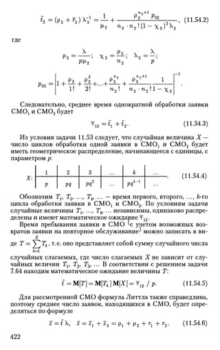 Ч = (р2 +г
г)Х
21
= — +
п,+1
Р02
И-2 п2 - П
2 !
( 1 - Х 2 ) х
:
-, (11.54.2)
где
- Х
_ Р2 . х _ X .
Р2 ~ ' Х.2 ~~ ' ^2 ~~ '
pi2 п2 р
2 ™2 ~ П
2 + 1
1 1 Р 2
1 Р 2
1 1 Р г
1 Р 2
• 1 1 1 1 • • • 1 1
1! 2! п2 ! п2-п21
1
-х2_
^02
Следовательно, среднее время однократной обработки заявки
СМОх и СМ02 будет
12 :^ +t2. (11.54.3)
Из условия задачи 11.53 следует, что случайная величина X —
число циклов обработки одной заявки в СМОх и СМ02 будет
иметь геометрическое распределение, начинающееся с единицы, с
параметром р:
X:
1
р
2
pq
3
pq2
к
РЧк
~1
(11.54.4)
Обозначим Tv Т2> ..., Th ... — время первого, второго, ..., А;-го
цикла обработки заявки в СМОх и СМ02. По условиям задачи
случайные величины Tv ..., Th ... независимы, одинаково распре­
делены и имеют математическое ожидание т12.
Время пребывания заявки в СМО ^с учетом возможных воз­
вратов заявки на повторное обслуживание' можно записать в ви-
X
де Т = У2 Тк у т
-е
- о н о
представляет собой сумму случайного числа
ы
случайных слагаемых, где число слагаемых X не зависит от слу­
чайных величин Tv Г2, Т3У ... В соответствии с решением задачи
7.64 находим математическое ожидание величины Г:
i = M[T] = M[Tk]M[xy. 12 /Р- (11.54.5)
Для рассмотренной СМО формула Литтла также справедлива,
поэтому среднее число заявок, находящихся в СМО, будет опре­
деляться по формуле
z — t X, z = zx + z2 = рх + р2 + гг + г2. (11.54.6)
422
 