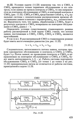 11.55. Условия задачи (11.53) изменены так, что в СМОх и
С М 0 2 проводится только первичное обслуживание и его кон­
троль; если заявка не прошла контроль в СМ02 , то она направля­
ется на повторное обслуживание в С М 0 3 и повторный контроль в
С М 0 4 (рис. 11.55). С М 0 3 и С М 0 4 представляют собой п3- и п4-ка-
нальные системы с показательным распределением времени об­
служивания заявок в каналах с параметрами |л3 и |л4 соответствен­
но. Вероятность того, что заявка, обработанная в СМ03 , будет в
результате контроля в С М 0 4 возвращена на повторное обслужи­
вание в СМ03 , равна 1 — IT.
Определить условия существования стационарного режима
работы рассмотренной в этой задаче СМО, считая, что потоки
заявок, поступающие в CMOj, CM02 , СМОэ и СМ04 , являются
простейшими.
Р е ш е н и е . В рассматриваемой СМО в стационарном режиме
будет иметь место очевидное равенство (см. рис. 11.55)
Х = ХЧ * 0 1 ~ * 2 ~~ ^ 0 2 ' (11.55.1)
Следовательно, интенсивность потока заявок, которые про­
шли однократное обслуживание и контроль в CMOj и СМ02 ,
будет р. Поток заявок, не прошедших контроль в СМ02 и на­
правляемых на повторное обслуживание в СМ03 и СМ04 , бу­
дет иметь интенсивность X (1 — р). Работа системы повторного
обслуживания СМОэ и СМ04 (от точки 1 до точки 2 на рис.
11.55) принципиально ничем не отличается от работы системы,
приведенной в задаче 11.53.
 CMC»!
СМО
х01 х2
"Тп
смо2
Щ^2
KSh
 (1-р) Поток заявок, не прошедших контроль в СМ02
Ф
1
t
СМ03
з 
X,
X(l-p)f
смо4
п4 , (х4
г&-*,
:х0=х
Поток заявок на повторное обслуживание
V ( i - * ) = ^ ( i - * )
Рис. 11.55
423
 