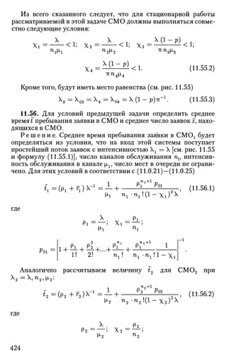 Из всего сказанного следует, что для стационарной работы
рассматриваемой в этой задаче СМО должны выполняться совме­
стно следующие условия:
X 1 X Х ( 1 - р ) 1
Xi = <i; х 2 = <!; х 3 = — — — <i;«iM-i nnsp,8
x.-^i^)<i. (11.55.2)
-гстг4р,4
Кроме того, будут иметь место равенства (см. рис. 11.55)
 = з = Х4 = Х04 = X (1 - р)*"1
. (11.55.3)
11.56. Для условий предыдущей задачи определить среднее
время t пребывания заявки в СМО и среднее число заявок z, нахо­
дящихся в СМО.
Р е ш е н и е . Среднее время пребывания заявки в СМОх будет
определяться из условия, что на вход этой системы поступает
простейший поток заявок с интенсивностью Хх = X [см. рис. 11.55
и формулу (11.55.1)], число каналов обслуживания nv интенсив­
ность обслуживания в канале цх, число мест в очереди не ограни­
чено. Для этих условий в соответствии с (11.0.21)—(11.0.25)
f
i = ( P i + r
i ) X = — + — — .
v-i " i - " i K i - X i ) x
(11.56.1)
где
Pi = X i =
_ Pi .
Poi
1!
i
2!
i + b.+ £!+...+PL+ .РГ
nx+l
'1 ' nl-nll-Xi
Аналогично рассчитываем величину t2 для CM02 при
Х2 = X, n2, [i2:
^*2 =(p2 +f2 )X-1
- — +
n9 +l
Р02
где
х2 п2 • n 2 ! ( l - x 2 ) x
Л„2 — '
(11.56.2)
424
 