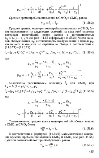 Р02
2 "2 Л
П
2 + 1
1! 2! n ' n„ -n 'Л
- l
"2 • '"2 ' "2 • -1
X . 2 J
Среднее время пребывания заявки в СМОх и СМ02 равно
T1 2 =t~+f2 . (11.56.3)
Среднее время t3 однократного пребывания заявки в СМОэ бу­
дет определяться из следующих условий: на вход этой системы
поступает простейший поток заявок с интенсивностью
Х3 = X (1 — р) Iтс[см. рис . 11.55 и формулу (11.55.3)], число кана­
лов обслуживания щ, интенсивность обслуживания в канале ц3,
число мест в очереди не ограничено. Тогда в соответствии с
(11.0.21)—(11.0.25)
«з=(Рз + ^з)^з1
=1/^з + Р з П з +
Ч з / К ^ з К 1 - Х з ) 2
Х 3 ] , (П.56.4)
где
Р з = — =
Х ( 1 - Р ) .
М^з тсИз
Роз
Рз2
1! 2!
Р«з
п3! +
Хз = •
п,+1
jV
п3 • п3 ! 1 Хз
Аналогично рассчитываем величину ti для СМ04 при
Х4 = Х(1-р)/тс,п4 ,ц,4 :
i4 =(p4 +r4 )X-2
1
=l/l x4 + p4^+1
F04/["4-«4!(l-X4)2
X4],(11.56.5)
где
V-A
Х4 Х ( 1 - р ) .
Ро4
i + £i + £i+...
1 ! "•
Л
2!
-л х3
Р4"4
Х 4 =
_ Р4 .
+
Р4"4+1
n 4 ! n 4 - n 4 ! l - x 4
Следовательно, среднее время однократной обработки заявки
в С М 0 3 и С М 0 4 будет
T « = £ 3 + f 4 . (11.56.6)
В соответствии с формулой (11.54.6) математическое ожида­
ние времени пребывания заявки в СМОэ и СМ04 (см. рис. 11.55)
с учетом возможной повторной обработки равно
тм=т<зУ/*. (11.56.7)
425
 