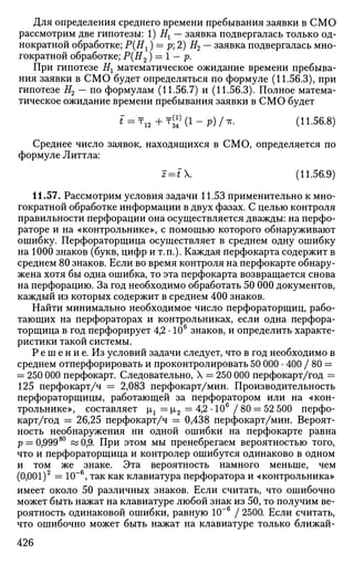 Для определения среднего времени пребывания заявки в СМО
рассмотрим две гипотезы: 1) Ех — заявка подвергалась только од­
нократной обработке; Р(Нг) = р 2) Я2 — заявка подвергалась мно­
гократной обработке; Р{Н2)> = 1 - р.
При гипотезе Нг математическое ожидание времени пребыва­
ния заявки в СМО будет определяться по формуле (11.56.3), при
гипотезе Я2 — по формулам (11.56.7) и (11.56.3). Полное матема­
тическое ожидание времени пребывания заявки в СМО будет
* = т 1 2 + т ^ ( 1 - ? ) / * • (И-56.8)
Среднее число заявок, находящихся в СМО, определяется по
формуле Литтла:
J=*"X. (11.56.9)
11.57. Рассмотрим условия задачи 11.53 применительно к мно­
гократной обработке информации в двух фазах. С целью контроля
правильности перфорации она осуществляется дважды: на перфо­
раторе и на «контрольнике», с помощью которого обнаруживают
ошибку. Перфораторщица осуществляет в среднем одну ошибку
на 1000 знаков (букв, цифр и т.п.). Каждая перфокарта содержит в
среднем 80 знаков. Если во время контроля на перфокарте обнару­
жена хотя бы одна ошибка, то эта перфокарта возвращается снова
на перфорацию. За год необходимо обработать 50 000 документов,
каждый из которых содержит в среднем 400 знаков.
Найти минимально необходимое число перфораторщиц, рабо­
тающих на перфораторах и контрольниках, если одна перфора­
торщица в год перфорирует 4,2 • 106
знаков, и определить характе­
ристики такой системы.
Р е ш е н и е. Из условий задачи следует, что в год необходимо в
среднем отперфорировать и проконтролировать 50 000 • 400 / 80 =
= 250 000 перфокарт. Следовательно, X = 250 000 перфокарт/год =
125 перфокарт/ч = 2,083 перфокарт/мин. Производительность
перфораторщицы, работающей за перфоратором или на «кон­
трольнике», составляет 1г — i2 = 4,2 • 106
/ 80 = 52 500 перфо­
карт/год = 26,25 перфокарт/ч = 0,438 перфокарт/мин. Вероят­
ность необнаружения ни одной ошибки на перфокарте равна
р = 0,99980
« 0,9. При этом мы пренебрегаем вероятностью того,
что и перфораторщица и контролер ошибутся одинаково в одном
и том же знаке. Эта вероятность намного меньше, чем
(0,001)2
= 10~6
, так как клавиатура перфоратора и «контрольника»
имеет около 50 различных знаков. Если считать, что ошибочно
может быть нажат на клавиатуре любой знак из 50, то получим ве­
роятность одинаковой ошибки, равную 10~6
/ 2500. Если считать,
что ошибочно может быть нажат на клавиатуре только ближай-
426
 