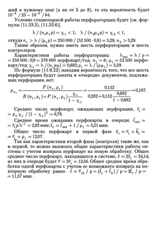 ший к нужному знаё (а их от 5 до 8), то эта вероятность будет
1(Г6
/ 25 - Ю-6
/ 64.
Условие стационарной работы перфораторщиц будет [см. фор­
мулы (11.53.5), (11.53.6)]
X / (n
№iP) = Xi < l; x / (п2х2р) = х2<1
,
откуда пг > X / (ргр) = 250 000 / (52 500 • 0,9) = 5,29; п2 > 5,29.
Таким образом, нужно иметь шесть перфораторщиц и шесть
контролеров.
Характеристики работы перфораторщиц: Хвх1 = X / р =
= 250 000 :0,9 = 278 000 перфокарт/год; пг = 6; щ = 52 500 перфо­
карт/год; Xi = X /(пгр1) = 0,882; рг = X / (рщ ) = 5,29.
По формуле (11.0.22) находим вероятность того, что все шесть
перфораторщиц будут заняты и «очереди» документов, подлежа­
щих перфорации, нет:
Рп = ^lihl = 2ДЁН = 0 Д 07.
ni
v 0882
Д(»1>р1) + Р ( п 1 > р 1 ) г ^ - 0,282+0,152^^-^
Среднее число перфокарт, ожидающих перфорации, гг =
= J>»Xi/(l-Xi)2
=6,78.
Среднее время ожидания перфокарты в очереди: £оч1 =
= rlp~1
=2,92 мин; ix = tQ4l + 1/1г =5,21 мин.
Общее число перфокарт в первой фазе гг = гг + кг =
= гг + P l = 12,07.
Так как характеристики второй фазы (контроля) такие же, как
и первой, то можно выписать общие характеристики работы си­
стемы с учетом возврата перфокарт на новую обработку. Общее
среднее число перфокарт, находящихся в системе, z = 2zx = 24,14;
из них в очереди будет г = 2г2 = 13,56. Общее среднее время обра­
ботки одной перфокарты с учетом ее возможного возврата на по­
вторную обработку равно t —т12 / p = (tl + t2) / р = 2bг / р =
= 11,57 мин.
 
