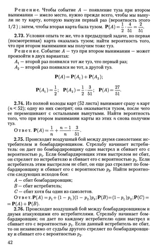 Р е ш е н и е . Чтобы событие А — появление туза при втором
вынимании — имело место, нужно прежде всего, чтобы мы выну­
ли не ту карту, которую вынули первый раз (вероятность этого
1 4 2
1/2 ); затем, чтобы вторая карта была тузом. Р(А) = = —.
Z 01 01
2.73. Условия опыта те же, что в предыдущей задаче, но первая
(посмотренная) карта оказалась тузом; найти вероятность того,
что при втором вынимании мы получим тоже туз.
Р е ш е н и е . Событие А — туз при втором вынимании — может
произойти в двух вариантах:
Ах — второй раз появился тот же туз, что первый раз;
А2 — второй раз появился не тот, а другой туз.
Р(Л) = Р(Л1) + Р(Л2);
Р(А1) = ~; Р(Л2 ) = ! . — ; Р(А) = —.w
2 2 51 51
2.74. Из полной колоды карт (52 листа) вынимают сразу п карт
(п< 52); одну из них смотрят; она оказывается тузом, после чего
ее перемешивают с остальными вынутыми. Найти вероятность
того, что при втором вынимании карты из этих п снова получим
Т У З
* 1 _ i *
Ответ. Р(Л) = - + - — - • —.
п п 51
2.75. Происходит воздушный бой между двумя самолетами: ис­
требителем и бомбардировщиком. Стрельбу начинает истреби­
тель: он дает по бомбардировщику один выстрел и сбивает его с
вероятностью рх. Если бомбардировщик этим выстрелом не сбит,
он стреляет по истребителю и сбивает его с вероятностью р2. Если
истребитель этим выстрелом не сбит, он еще раз стреляет по бом­
бардировщику и сбивает его с вероятностью р3. Найти вероятно­
сти следующих исходов боя:
А — сбит бомбардировщик;
В — сбит истребитель;
С — сбит хотя бы один из самолетов.
Ответ.Р(Л) =Pl+ (1 - P l )(l - p2)p3;P(B) = (l-Pl)p2]P(C) =
= Р(А) + Р(В).
2.76. Происходит воздушный бой между бомбардировщиком и
двумя атакующими его истребителями. Стрельбу начинает бом­
бардировщик; он дает по каждому истребителю один выстрел и
сбивает его с вероятностью pv Если данный истребитель не сбит,
то он независимо от судьбы другого стреляет по бомбардировщи­
ку и сбивает его с вероятностью р2.
42
 