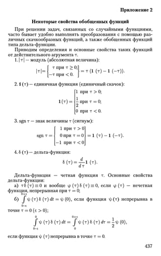 Приложение 2
Некоторые свойства обобщенных функций
При решении задач, связанных со случайными функциями,
часто бывает удобно выполнять преобразования с помощью раз­
личных скачкообразных функций, а также обобщенных функций
типа дельта-функции.
Приводим определения и основные свойства таких функций
от действительного агрумента т.
1.1 т| — модуль (абсолютная величина):
, , f тпри т >0;1
т = ] Ч = т(1 ( т ) - 1 (-т)).1
' }-тпри<0. J V v J y })
2.1 (т) — единичная функция (единичный скачок):
[1 при т > 0;
1(т) = - при т = 0;
[0 при т < 0.
3. sgn т — знак величины т (сигнум):
Г 1 при т > 0]
sgn т =  0 при т = 0 [ = 1 (т) — 1 (—т).
[-1 при т < 0J
4.6 (т) — дельта-функция:
8(т) = / - 1 ( т ) .
ат
Дельта-функция — четная функция т. Основные свойства
дельта-функции:
а) тб (т) = 0 и вообще ср (т) б (т) = 0, если ср (т) — нечетная
функция, непрерывная при т = 0;
если функция я|;(т) непрерывна в
0-5
точке т = 0 (е > 0);
0 0+е
J^ (т) 6 (т) it = J 4 (т) 6 (т) dr = i-ф (0),
0-£ 0
если функция г); (т) непрерывна в точке т = 0.
 