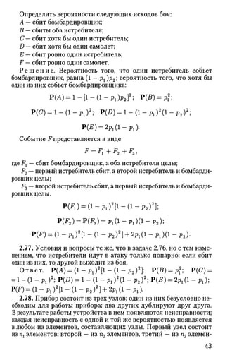 Определить вероятности следующих исходов боя:
А — сбит бомбардировщик;
В — сбиты оба истребителя;
С— сбит хотя бы один истребитель;
D — сбит хотя бы один самолет;
Е — сбит ровно один истребитель;
F — сбит ровно один самолет.
Р е ш е н и е . Вероятность того, что один истребитель собьет
бомбардировщик, равна (1 — рг )р2; вероятность того, что хотя бы
один из них собьет бомбардировщика:
P(A) = 1-[1-(1-Pl)p2}2
; P(B) = Pl
2
;
P(C) = l-(l-Pl)2
; P(D) = l-(l-Pl)2
(l-p2)2
;
P(E) = 2Pl(l-Pl).
Событие F представляется в виде
где Fx — сбит бомбардировщик, а оба истребителя целы;
F2 — первый истребитель сбит, а второй истребитель и бомбарди­
ровщик целы;
F3 — второй истребитель сбит, а первый истребитель и бомбарди­
ровщик целы.
P(F1) = (l-Pl)2
[l-(l-P2)2
};
P(F2) = P(F3) = Pl(l-Pl)(l-p2);
P(F) - (1 - Pl)2
[l - (1 - P2f} + 2P l (l - P l )(l - p2).
2.77. Условия и вопросы те же, что в задаче 2.76, но с тем изме­
нением, что истребители идут в атаку только попарно: если сбит
один из них, то другой выходит из боя.
Ответ. Р(Л) = ( 1 - Р 1 ) 2
[ 1 - ( 1 - р 2 ) 2
] ; Р(В) = рх
2
; Р(С) =
= 1 - (1 - Plf; P(D) = 1 - (1 - Pl)2
(l - Р2)2
; P(E) = 2Pl(l - Pl);
P(F) = (l-Pl)2
[l-(l-P2)2
} + 2Pl(l-Pl).
2.78. Прибор состоит из трех узлов; один из них безусловно не­
обходим для работы прибора; два других дублируют друг друга.
В результате работы устройства в нем появляются неисправности;
каждая неисправность с одной и той же вероятностью появляется
в любом из элементов, составляющих узлы. Первый узел состоит
из щ элементов; второй — из п2 элементов, третий — из щ элемен-
43
 
