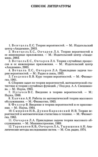 СПИСОК ЛИТЕРАТУРЫ
1. В е н т ц е л ь Е. С. Теория вероятностей. — М.: Издательский
центр «Академия», 2003.
2. В е н т ц е л ь Е. С, О в ч а р о в Л. А. Теория вероятностей и
ее инженерные приложения. — М.: Издательский центр «Акаде­
мия», 2003.
3. В е т ц е л ь Е . С , О в ч а р о в Л.А. Теория случайных процес­
сов и ее инженерные приложения. — М.: Издательский центр
«Академия», 2003.
4. В е т ц е л ь Е.С., О в ч а р о в Л.А. Прикладные задачи тео­
рии вероятностей. — М.: Радио и связь, 1983.
5. Г н е д е н к о Б. В. Курс теории вероятностей. — М.: Физмат-
гиз, 1961.
6. Сборник задач по теории вероятностей, математической ста­
тистике и теории случайных функций. / Под ред. А. А. Свешнико­
ва. - М.: Наука, 1965.
7. П у г а ч е в B.C. Введение в теорию вероятностей. — М.:
Наука, 1988.
8. X а н ч и н А. Я. Работы по математической теории массового
обслуживания. — М.: Физматгиз, 1963.
9. Ф е л л е р В. Введение в теорию вероятностей и ее приложе­
ния. — М.: Наука, 1964.
10. С м и р н о в Н. В., Д у н и н-Б а р к о в с к и й И. В. Теория ве­
роятностей и математическая статистика в технике. — М.: Физмат­
гиз, 1965.
11. О в ч а р о в Л.А. Прикладные задачи теории массового об­
служивания. — М.: Машиностроение, 1969.
12. Т а р а к а н о в К.В., О в ч а р о в Л.А., Т ы р ы ш к и н А.Н. Ана­
литические методы исследования систем. — М.: Сов. радио, 1974.
 