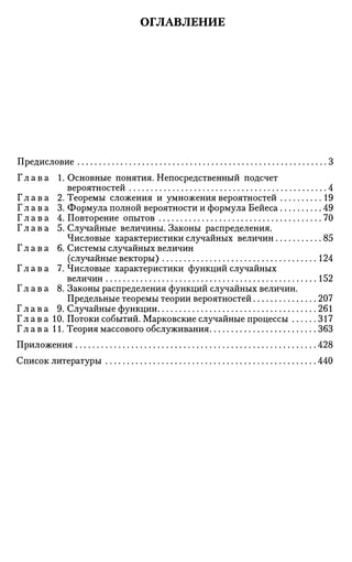 ОГЛАВЛЕНИЕ
Предисловие 3
Г л а в а 1. Основные понятия. Непосредственный подсчет
вероятностей 4
Г л а в а 2. Теоремы сложения и умножения вероятностей 19
Г л а в а 3. Формула полной вероятности и формула Бейеса 49
Г л а в а 4. Повторение опытов 70
Г л а в а 5. Случайные величины. Законы распределения.
Числовые характеристики случайных величин 85
Г л а в а 6. Системы случайных величин
(случайные векторы) 124
Г л а в а 7. Числовые характеристики функций случайных
величин 152
Г л а в а 8. Законы распределения функций случайных величин.
Предельные теоремы теории вероятностей 207
Г л а в а 9. Случайные функции 261
Г л а в а 10. Потоки событий. Марковские случайные процессы 317
Г л а в а 11. Теория массового обслуживания 363
Приложения 428
Список литературы 440
 
