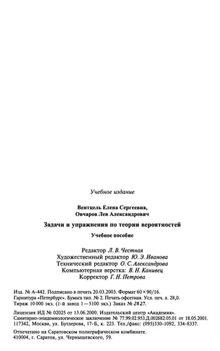 Учебное издание
Вентцель Елена Сергеевна,
Овчаров Лев Александрович
Задачи и упражнения по теории вероятностей
Учебное пособие
Редактор Л. В. Честная
Художественный редактор Ю. Э. Иванова
Технический редактор О.С.Александрова
Компьютерная верстка: В. Н. Канивец
Корректор Г. Н. Петрова
Изд. № А-442. Подписано в печать 20.03.2003. Формат 60 х 90/16.
Гарнитура «Петербург». Бумага тип. № 2. Печать офсетная. Усл. печ. л. 28,0.
Тираж 10 000 экз. (1-й завод 1 — 5100 экз.) Заказ №2827.
Лицензия ИД № 02025 от 13.06.2000. Издательский центр «Академия».
Санитарно-эпидемиологическое заключение № 77.99.02.953.Д.002682.05.01 от 18.05.2001.
117342, Москва, ул. Бутлерова, 17-Б, к. 223. Тел./факс: (095)330-1092, 334-8337.
Отпечатано на Саратовском полиграфическом комбинате.
410004, г. Саратов, ул. Чернышевского, 59.
 