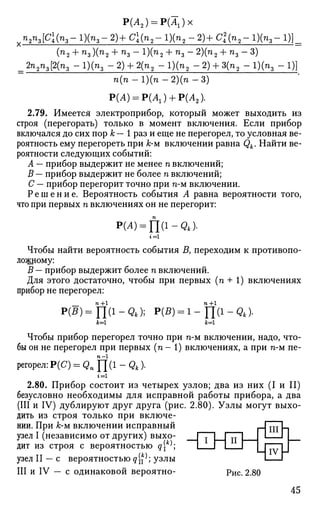 Р(А2) = Р(Аг)х
п2пг[С{пг- 1)(п3- 2)+ С{п2- 1)(п2 - 2)+ СЦп2- 1)(п3- !)]_
(п2 + п3 ){п2 + п3- 1)(п2 + п3
2n2n3[2(n3 - 1)(п, - 2) + 2(п2 - 1)(п5
2)(п2 + п 3 - 3 )
- 2 ) + 3 ( п 2 - 1 ) ( п , - 1 ) ]
п(п -1)(п -2)(п - 3 )
Р(А) = Р(А1) + Р(А2).
2.79. Имеется электроприбор, который может выходить из
строя (перегорать) только в момент включения. Если прибор
включался до сих пор к — 1 раз и еще не перегорел, то условная ве­
роятность ему перегореть при А;-м включении равна Qk. Найти ве­
роятности следующих событий:
А — прибор выдержит не менее п включений;
В — прибор выдержит не более п включений;
С — прибор перегорит точно при n-м включении.
Р е ш е н и е . Вероятность события А равна вероятности того,
что при первых п включениях он не перегорит:
р(Л) = П(1-д4).
Чтобы найти вероятность события Д переходим к противопо­
ложному:
В — прибор выдержит более п включений.
Для этого достаточно, чтобы при первых (п + 1) включениях
прибор не перегорел:
P(B)=Y[(1-Qk); P(B) = l-fl(l-Qk).
*=1
Чтобы прибор перегорел точно при n-м включении, надо, что­
бы он не перегорел при первых (п - 1) включениях, а при n-м пе-
регорел:Р(С7) = д п П ( 1 - д 4 ) .
г = 1
2.80. Прибор состоит из четырех узлов; два из них (I и II)
безусловно необходимы для исправной работы прибора, а два
(III и IV) дублируют друг друга (рис. 2.80). Узлы могут выхо­
дить из строя только при включе­
нии. При А:-м включении исправный
узел I (независимо от других) выхо­
дит из строя с вероятностью q[k
^; — I И
узел II — с вероятностью q$; узлы
III и IV — с одинаковой вероятно-
III П
IV Н
Рис. 2.80
45
 