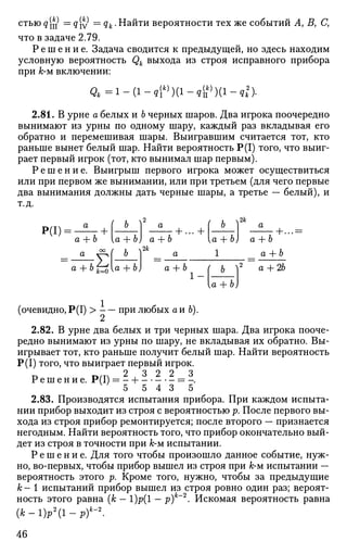 стъюд[^ Ч. IV qk. Найти вероятности тех же событий А> Ву С,
что в задаче 2.79.
Р е ш е н и е . Задача сводится к предыдущей, но здесь находим
условную вероятность Qk выхода из строя исправного прибора
при к-м включении:
< г 4 = 1 - ( 1 - * Г ) ( 1 - в Г ) ( 1 - * п -
2.81. В урне а белых и Ь черных шаров. Два игрока поочередно
вынимают из урны по одному шару, каждый раз вкладывая его
обратно и перемешивая шары. Выигравшим считается тот, кто
раньше вынет белый шар. Найти вероятность Р(1) того, что выиг­
рает первый игрок (тот, кто вынимал шар первым).
Р е ш е н и е . Выигрыш первого игрока может осуществиться
или при первом же вынимании, или при третьем (для чего первые
два вынимания должны дать черные шары, а третье — белый), и
т.д.
Р(1):
+a + Ъ [а + Ь) а + Ъ
• + ...+
( Ь 2к
•+...=
a f.
а + b к=0[а + Ъ)
ч2&
[а -Ь Ъ) а + Ь
1 а + Ъ
а + Ъ
1 -
Ь 
а + Ъ)
а + 2Ъ
(очевидно, Р(1) > при любых а и 6).
2.82. В урне два белых и три черных шара. Два игрока пооче­
редно вынимают из урны по шару, не вкладывая их обратно. Вы­
игрывает тот, кто раньше получит белый шар. Найти вероятность
Р(1) того, что выиграет первый игрок.
Р е ш е н и е . Р(1) = - Н = -.
5 5 4 3 5
2.83. Производятся испытания прибора. При каждом испыта­
нии прибор выходит из строя с вероятностью р. После первого вы­
хода из строя прибор ремонтируется; после второго — признается
негодным. Найти вероятность того, что прибор окончательно вый­
дет из строя в точности при к-м испытании.
Р е ш е н и е . Для того чтобы произошло данное событие, нуж­
но, во-первых, чтобы прибор вышел из строя при к-м испытании —
вероятность этого р. Кроме того, нужно, чтобы за предыдущие
к - 1 испытаний прибор вышел из строя ровно один раз; вероят­
ность этого равна (к — 1)р(1 — р)к
~2
• Искомая вероятность равна
( А ; - 1 ) р 2
( 1 - ^ - 2
.
46
 