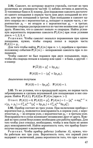 2.84. Самолет, по которому ведется стрельба, состоит из трех
различных по уязвимости частей: 1) кабина летчика и двигатель,
2) топливные баки и 3) планер. Для поражения самолета достаточ­
но одного попадания в первую часть или двух попаданий во вто­
рую, или трех попаданий в третью. При попадании в самолет од­
ного снаряда он с вероятностью рх попадает в первую часть, с ве­
роятностью р2 — во вторую и с вероятностью ft — в третью.
Попавшие снаряды распределяются по частям независимо друг от
друга. Известно, что в самолет попало т снарядов. Найти услов­
ную вероятность поражения самолета ~Р(А т) при этом условии
для т = 1, 2, 3, 4
Р е ш е н и е . Чтобы самолет оказался пораженным при одном
попадании, нужно, чтобы снаряд попал в первую часть:
Р(Л|1) = Р1.
Для того чтобы найти_Р(Л |га) при т > 1, перейдем к противо­
положному событию Р(Ат) — непоражение самолета при га по­
паданиях.
Чтобы самолет не был поражен при двух попаданиях, надо,
чтобы оба снаряда попали в планер или один — в баки, а другой —
в планер:
Р(А2) = р*+2р2р3;
J>(A2) = l-(p2
z+2p2p3).
Аналогично получаем
Р(А3) = 1-Зр2р2
; Р(Л|4) = 1.
2.85. Те же условия, что в предыдущей задаче, но первая часть
забронирована и сделана неуязвимой для попадающих в нее сна­
рядов. Найти Р(Л|1), Р(Л|2)и Р(Л|га)прит > 2.
Ответ. Р(Л|1) = 0; Р(А2) = р2
2; Р(Ат) = 1 - [Pl
w
+mp1
m
"1
x
x(ft + ft) + С£РГ~2
(РЗ2
+ 2р2р3) + С1рГ3
Зр2р2
3}.
2.86. Прибор СОСТОИТ из трех узлов. При включении прибора с
вероятностью рх появляется неисправность в первом узле, с веро­
ятностью р2 — во втором узле, с вероятностью ft — в третьем узле.
Неисправности в узлах возникают независимо друг от друга. Каж­
дый из трех узлов безусловно необходим для работы прибора. Для
того чтобы узел отказал, необходимо, чтобы в нем было не менее
двух неисправностей. Найти вероятность того, что прибор благо­
получно выдержит п включений.
Р е ш е н и е . Чтобы прибор работал (событие А), нужно, что­
бы работали все три узла. Вероятность того, что первый узел
выдержит п включений, равна вероятности того, что при п вклю-
47
 