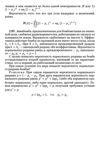 чениях в нем окажется не более одной неисправности (0 или 1):
( 1 - р х ) п
+пр1(1-р1Г-1
.
Вероятность того, что все три узла выдержат п включений,
равна
P(A) = fl[(l-Piy +npl(l-pi)n
-1

г = 1
2.87. Лвиабомба, предназначенная для бомбометания по назем­
ной цели, снабжена радиовзрывателем, работающим по сигналу от
поверхности земли. Взрыватель срабатывает на высоте к Эффек­
тивное действие бомбы по наземной цели имеет место тогда, когда
hx < h < h2. При h > h2 наблюдается преждевременный разрыв;
при h <hl— запоздалый разрыв; оба неэффективны. Вероятность
нормального разрыва равна р7 преждевременного — pv запоздало­
го - р2; рг + р2 + р = 1.
С целью повысить вероятность нормального разрыва на бомбе
устанавливается второй взрыватель, имеющий те же характери­
стики, что и первый, но работающий независимо от него.
При каком условии эта мера повысит вероятность нормально­
го разрыва бомбы?
Р е ш е н и е . При одном взрывателе вероятность нормального
разрыва р = 1 — рг — р2. При двух взрывателях вероятность нор­
мального разрыва равна р' = р2
+ 2рр2 (либо оба взрывателя сра­
ботают нормально, либо один нормально, другой запоздает). Ре­
шая неравенство р' = р2
4- 2рр2 > р} получаем требуемое условие
для р' > р:
р + 2р2 > 1 , т.е. р2>рг.
 