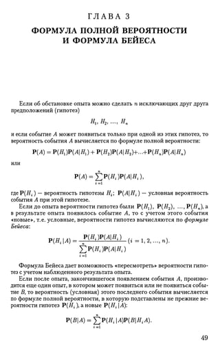 ГЛАВА 3
ФОРМУЛА ПОЛНОЙ ВЕРОЯТНОСТИ
И ФОРМУЛА БЕЙЕСА
Если об обстановке опыта можно сделать п исключающих друг друга
предположений (гипотез)
Ни #2, ..., Нп
и если событие А может появиться только при одной из этих гипотез, то
вероятность события А вычисляется по формуле полной вероятности:
Р(А) = P ( ^ ) P ( ^ ) + Р(Я2)Р(Л|Я2)+...+Р(Яп)Р(А|Яп)
или
Р(Л) = £Р(Я,.)Р(Л|Я1.)1
i = l
где P(#t ) — вероятность гипотезы Н^ V{AHi) — условная вероятность
события А при этой гипотезе.
Если до опыта вероятности гипотез были Р(Яа), Р(Я2), ...,Р(ЯП), а
в результате опыта появилось событие Л, то с учетом этого события
«новые», т.е. условные, вероятности гипотез вычисляются по формуле
Бейеса:
Р ( Я , И ) = , Р № ) Р М Я
' ' ( ' - • • ' »>•
£ Р ( Я , ) Р М ! Я , )
1 = 1
Формула Бейеса дает возможность «пересмотреть» вероятности гипо­
тез с учетом наблюденного результата опыта.
Если после опыта, закончившегося появлением события А, произво­
дится еще один опыт, в котором может появиться или не появиться собы­
тие В, то вероятность (условная) этого последнего события вычисляется
по формуле полной вероятности, в которую подставлены не прежние ве­
роятности гипотез Р(Яг), а новые Р(Я,-1 А):
P(BA) = £;i>(HiA)P(BHiA).
49
 
