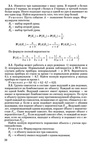 3.1. Имеются три одинаковые с виду урны. В первой а белых
шаров и Ъ черных; во второй с белых и d черных; в третьей только
белые шары. Некто подходит наугад к одной из урн и вынимает из
нее один шар. Найти вероятность того, что этот шар белый.
Р е ш е н и е . Пусть событие А — появление белого шара. Фор­
мулируем гипотезы:
Нх — выбор первой урны;
Н2 — выбор второй урны;
#3 — выбор третьей урны.
Р(Я1) = Р(Я2 ) = Р(Я,) = 1;
Р(Л|Я1) = - 2 _ ; Р(Л|Я2) = - Н - ; Р(АН3) = 1.
а + о с + а
По формуле полной вероятности
P(ii) =I-±- +I - £ - + i.i =I f - i - + - £ - + il
За + Ь Зс + d 3 3{a + b с + d )
3.2. Прибор может работать в двух режимах: 1) нормальном и
2) ненормальном. Нормальный режим наблюдается в 80 % всех
случаев работы прибора; ненормальный — в 20 %. Вероятность
выхода прибора из строя за время t в нормальном режиме равна
0,1; в ненормальном — 0,7. Найти полную вероятность р выхода
прибора из строя за время L
Р е ш е н и е. р = 0,8 • ОД + 0,2 • 0,7 = 0,22.
3.3. Группа самолетов в составе: один ведущий и два ведомых,
направляется на бомбометание по объекту. Каждый из них несет
по одной бомбе. Ведущий самолет имеет прицел, ведомые — не
имеют и производят бомбометание по сигналу ведущего. По пути
к объекту группа проходит зону противовоздушной обороны, в ко­
торой каждый из самолетов, независимо от других, сбивается с ве­
роятностью р. Если к цели подойдет ведущий самолет с обоими
ведомыми, они поразят объект с вероятностью Рг „. Ведущий само­
лет, сопровождаемый одним ведомым, поразит объект с вероятно­
стью Рг х. Один ведущий самолет, без ведомых, поразит объект с
вероятностью Рг 0. Если ведущий самолет сбит, то каждый из ведо­
мых, если он сохранился, выходит к объекту и поражает его с ве­
роятностью Р0 г.
Найти полную вероятность поражения объекта с учетом про­
тиводействия.
Р е ш е н и е . Формулируем гипотезы:
Нг — к объекту вышли все три самолета;
Н2 — к объекту вышел ведущий с одним ведомым;
50
 