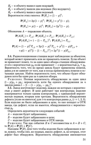 #3 — к объекту вышел один ведущий;
#4 — к объекту вышли два ведомых (без ведущего);
#5 — к объекту вышел один ведомый.
Вероятности этих гипотез: Р(#х ) = (1 — р)3
;
Р(Я2 ) = 2р(1-р)2
; Р(Я3) = р 2
( 1 - р ) ;
Р(Я4 ) = р ( 1 - р ) 2
; Р(Я5 ) = 2р2
(1-р).
Обозначим А — поражение объекта.
Р(Л|ЯХ) = Р112; Р(Л|Я2) = Р1Д; Р(Л|Я3) = Pli0;
Р(Л|Я4) = 1 - ( 1 - Р 0 1 ) 2
; Р(Л|Я5) = Р0Д.
Р(Л) = (1 - р)3
Р12 + 2р(1 - р)2
Р1Д + р2
(1 - р)Р1>0 +
+р(1 - р)2
[1 - (1 - Р0>1 )2
] + 2р2
(1 - р)Р0Л.
3.4. Радиолокационная станция ведет наблюдение за объектом,
который может применять или не применять помехи. Если объект
не применяет помех, то за один цикл обзора станция обнаружива­
ет его с вероятностью р0; если применяет — с вероятностью рх < р0.
Вероятность того, что во время цикла будут применены помехи,
равна р и не зависит от того, как и когда применялись помехи в ос­
тальных циклах. Найти вероятность того, что объект будет обна­
ружен хотя бы один раз за п циклов обзора.
Р е ш е н и е . Полная вероятность обнаружения за один цикл
(1 - р)р0 + ррх; вероятность хотя бы одного обнаружения за п
циклов равна! — [1 — (1 — р)р0 — рр^4
.
3.5. Завод изготовляет изделия, каждое из которых с вероятно­
стью р имеет дефект. В цехе работают три контролера; изделие
осматривается только одним контролером, с одинаковой вероят­
ностью первым, вторым или третьим. Вероятность обнаружения
дефекта (если он имеется) для г-го контролера равна р - (г = 1, 2, 3).
Если изделие не было забраковано в цехе, то оно попадет в ОТК
завода, где дефект, если он имеется, обнаруживается с вероятно­
стью р0.
Определить вероятности следующих событий:
А — изделие будет забраковано;
В — изделие будет забраковано в цехе;
С— изделие будет забраковано в ОТК завода.
Р е ш е н и е . Так как события В и С несовместны и А = В + С,
тоР(А) = Р(£) + Р(С).
Находим Р(5). Для того чтобы изделие было забраковано в це­
хе, нужно, чтобы оно, во-первых, имело дефект, и, во-вторых, этот
дефект был обнаружен. Вероятность обнаружения имеющегося
51
 