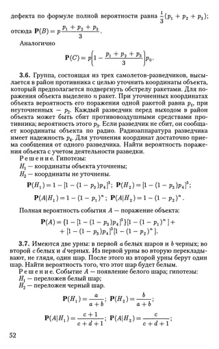 дефекта по формуле полной вероятности равна -(рг + р2 + pz);
о
отсюда Р(В) = pPl±ll±lL.
Аналогично
Рг + Р2 + Рз )
Р(С) = Р 1 Ро-
3.6. Группа, состоящая из трех самолетов-разведчиков, высы­
лается в район противника с целью уточнить координаты объекта,
который предполагается подвергнуть обстрелу ракетами. Для по­
ражения объекта выделено п ракет. При уточненных координатах
объекта вероятность его поражения одной ракетой равна рь при
неуточненных — р2. Каждый разведчик перед выходом в район
объекта может быть сбит противовоздушными средствами про­
тивника; вероятность этого р3. Если разведчик не сбит, он сообща­
ет координаты объекта по радио. Радиоаппаратура разведчика
имеет надежность р4. Для уточнения координат достаточно прие­
ма сообщения от одного разведчика. Найти вероятность пораже­
ния объекта с учетом деятельности разведки.
Р е ш е н и е . Гипотезы:
Нх — координаты объекта уточнены;
Я2 — координаты не уточнены.
Р(н1) = 1 - [1 - (1 - Р з Ы 3
; Р(я2 ) = [1 - (1 - РМ3
;
Р(Л|Я1) = 1 - ( 1 - р 1 ) » ; Р(Л|Я2) = 1 - ( 1 - р 2 ) " .
Полная вероятность события А — поражение объекта:
Р(А) = {1 - [1 - (1 - рз)Р4Г }[1 - (1 - Рг)" ] +
+ [ 1 - ( 1 - р 3 Ы 3
[ 1 - ( 1 - Р 2 П -
3.7. Имеются две урны: в первой а белых шаров и Ь черных; во
второй с белых и d черных. Из первой урны во вторую переклады­
вают, не глядя, один шар. После этого из второй урны берут один
шар. Найти вероятность того, что этот шар будет белым.
Р е ш е н и е . Событие А — появление белого шара; гипотезы:
Нх — переложен белый шар;
Я2 — переложен черный шар.
Р(Я1) = -4Т;Р(Я2) =
а + Ь а + Ь
Р(А|Я1 )= С
+ 1
;Р(Л|Я2 ) = . с
c+d+l c+d+l
52
 