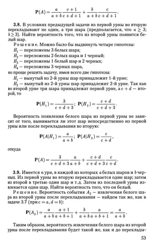 Р(Л)= -5 c + 1
+-J ? .
a+bc+d+l а+Ъс+d+l
3.8. В условиях предыдущей задачи из первой урны во вторую
перекладывают не один, а три шара (предполагается, что а > 3;
6 > 3). Найти вероятность того, что из второй урны появится бе­
лый шар.
Р е ш е н и е . Можно было бы выдвинуть четыре гипотезы:
Н{ — переложены 3 белых шара;
#2 — переложены 2 белых шара и 1 черный;
#3 — переложены 1 белый шар и 2 черных;
#4 — переложены 3 черных шара,
но проще решить задачу, имея всего две гипотезы:
Нх — вынутый из 2-й урны шар принадлежит 1-й урне;
#2 — вынутый из 2-й урны шар принадлежит 2-й урне. Так как
во второй урне три шара принадлежат первой урне, а с + d — вто­
рой, то
с + а + 3 с + а + 3
Вероятность появления белого шара из первой урны не зави­
сит от того, вынимается ли этот шар непосредственно из первой
урны или после перекладывания во вторую:
Р(Л|Я1) = - ^ - ; Р(Л|Я2) = - ^ - ,
а + о с + а
откуда
Р(Л) = ? а
—+ ^±А £_.
с + d + 3 а + Ь с -{- d + 3 с + d
3.9. Имеется п урн, в каждой из которых а белых шаров и Ъ чер­
ных. Из первой урны во вторую перекладывается один шар; затем
из второй в третью один шар и т.д. Затем из последней урны из­
влекается один шар. Найти вероятность того, что он белый.
Р е ш е н и е . Вероятность события А2 — извлечения белого ша­
ра из второй урны после перекладывания — найдем так же, как в
задаче 3.7 (при с = a, d = b):
Р(Л2) = ^ Т ^ ± 1 Т +
Л
"
а + 6 а + Ь + 1 а+ba+b+l а+Ъ
Таким образом, вероятность извлечения белого шара из второй
урны после перекладывания будет такой же, как и до переклады-
53
 