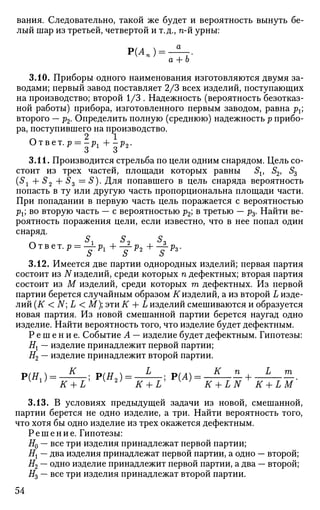 вания. Следовательно, такой же будет и вероятность вынуть бе­
лый шар из третьей, четвертой и т.д., п-й урны:
Р(Ап) =
а + Ь
3.10. Приборы одного наименования изготовляются двумя за­
водами; первый завод поставляет 2/3 всех изделий, поступающих
на производство; второй 1/3 . Надежность (вероятность безотказ­
ной работы) прибора, изготовленного первым заводом, равна рх
второго — р2. Определить полную (среднюю) надежность р прибо­
ра, поступившего на производство.
Ответ. р = -рг + - р 2 -
о о
3.11. Производится стрельба по цели одним снарядом. Цель со­
стоит из трех частей, площади которых равны Sv S2, S3
(5j + S2 + Ss — S). Для попавшего в цель снаряда вероятность
попасть в ту или другую часть пропорциональна площади части.
При попадании в первую часть цель поражается с вероятностью
рх; во вторую часть — с вероятностью р2; в третью — р3. Найти ве­
роятность поражения цели, если известно, что в нее попал один
снаряд.
Ответ. р = —±-р н Lp +-±р
S г
S 2
S 3
3.12. Имеется две партии однородных изделий; первая партия
состоит из N изделий, среди которых п дефектных; вторая партия
состоит из М изделий, среди которых т дефектных. Из первой
партии берется случайным образом # изделий, а из второй L изде­
лий (К < N] L < М); эти К + L изделий смешиваются и образуется
новая партия. Из новой смешанной партии берется наугад одно
изделие. Найти вероятность того, что изделие будет дефектным.
Р е ш е н и е . Событие А — изделие будет дефектным. Гипотезы:
Н{ — изделие принадлежит первой партии;
#2 — изделие принадлежит второй партии.
р ( Я 1 ) = _ £ _ ; Р(#2 ) = — Ь _ ; Р(А) = - ^ - ^ + — L
— HL.
V lJ
K + L K 2)
K + L' V }
K + LN K + LM
3.13. В условиях предыдущей задачи из новой, смешанной,
партии берется не одно изделие, а три. Найти вероятность того,
что хотя бы одно изделие из трех окажется дефектным.
Решение. Гипотезы:
Я0 — все три изделия принадлежат первой партии;
Нх — два изделия принадлежат первой партии, а одно — второй;
Н2 — одно изделие принадлежит первой партии, а два — второй;
#3 — все три изделия принадлежат второй партии.
54
 