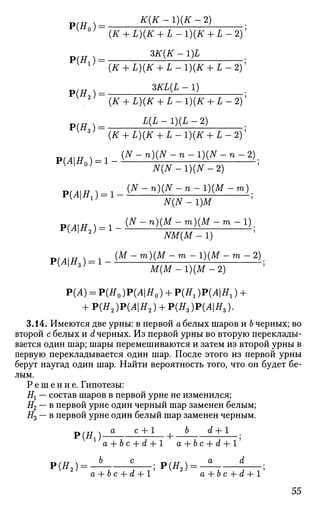 р(я„)= т-ш-2)
P ( # i ) =
Р(Я2 ) =
Р(Я3) =
Р(Л|Я0) = 1 -
{К + L){K + L -1){К + L -2)
ЗК(К -1)L
{К + L){K + L -1){К + L - 2 ) '
ЗАХ(£ - 1)
(tf+ L)(tf + L - l ) ( t f + L - 2 ) '
L ( £ - ! ) ( £ - 2 )
(# + £ ) ( # + I - l ) ( t f + L - 2 ) '
( Л Г - п ) ( А Г - п - 1 ) ( А Г - п - 2 )
N(N -1)(N -2)
p( j 4|g,) = i - ( №
" " ) ( W
- " - 1 ) ( A f
" " " ;
v
' w
N(N-1)M
РИ1Я2 ) = 1 - ^ - ^ М
- ^ М
- " - ^ ;v 2
NM(M-l)
P(AH ) = 1- iM
~ m
)(M
~ m
~l
)(M
~ m
~2
).
K
' з ;
М ( М - 1 ) ( М - 2 )
Р(А) = Р(Я0 )Р(Л|Я0 ) + Р(Я1)Р(Л|Я1) +
+ Р(Я2 )Р(Л|Я2 ) + Р(Яз)Р(Л|Я3).
3.14. Имеются две урны: в первой а белых шаров и 6 черных; во
второй с белых и d черных. Из первой урны во вторую переклады­
вается один шар; шары перемешиваются и затем из второй урны в
первую перекладывается один шар. После этого из первой урны
берут наугад один шар. Найти вероятность того, что он будет бе­
лым.
Р е ш е н и е . Гипотезы:
Нх — состав шаров в первой урне не изменился;
#2 — в первой урне один черный шар заменен белым;
#3 — в первой урне один белый шар заменен черным.
Р ( Я , ) - 5 с
-±±- + b d + l
a + bc + d + 1 a + bc + d + 1
Р(Я,) = — ; Р(Я,) = — :
2
a + bc + d + 1 a + bc + d + 1
55
 