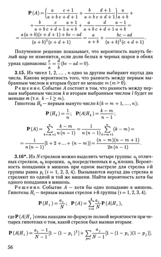 [a + bc + d + 1 a + bc + d + lja + b
6 с a + 1 a d a — 1 _
a + bc + ^H-laH-b a + b с + d + 1 a + b
a (a + 6)(c + d + 1) + be — ad _ a be — ad
{a + b)2
(c + d + l) a + b (a + 6)2
(c + d + 1)
Полученное решение показывает, что вероятность вынуть бе­
лый шар не изменится, если доли белых и черных шаров в обеих
с d
урнах одинаковы: — = — (be — ad = 0).
а Ъ
3.15. Из чисел 1, 2, ... , п одно за другим выбирают наугад два
числа. Какова вероятность того, что разность между первым вы­
бранным числом и вторым будет не меньше т (га > 0).
Р е ш е н и е . Событие А состоит в том, что разность между пер­
вым выбранным числом к и вторым выбранным числом I будет не
меньше т (т.е. к — I > га).
Гипотезы Нк— первым вынуто число А;(А; = m + 1,..., п);
Р(Я,) = 1; Р(АНк) = ^И±;
п п — 1
п
1с _ гг) 1 п
у К т = 1 у (jfe_m) =
- l
.[l + 2 + . . . + ( n - m ) ] = ( n
- m ) ( n
- m + 1 )
п (п — 1) 2п(п — 1)
3.16*. Из Nстрелков можно выделить четыре группы: ах отлич­
ных стрелков, U2 хороших, % посредственных и аА плохих. Вероят­
ность попадания в мишень при одном выстреле для стрелка г-й
группы равна pi (г = 1, 2, 3, 4). Вызываются наугад два стрелка и
стреляют по одной и той же мишени. Найти вероятность хотя бы
одного попадания в мишень.
Р е ш е н и е . Событие А — хотя бы одно попадание в мишень.
Гипотезы Е{ — первым вызван стрелок г-й группы (г = 1, 2, 3, 4).
Р(Я4 ) = ^ ; Р(А)^^-Р(АН,),
где P(AHi ) снова находим по формуле полной вероятности при че­
тырех гипотезах о том, какой стрелок был вызван вторым:
Р(АН{) = ^ = 1 [1 - (1 - p. f} + Е т ^ т [ 1 - (1 - Pi )(1 - Pi)]•
56
 