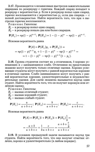 3.17. Производится п независимых выстрелов зажигательными
снарядами по резервуару с горючим. Каждый снаряд попадает в
резервуар с вероятностью р. Если в резервуар попал один снаряд,
горючее воспламеняется с вероятностью рх; если два снаряда — с
полной достоверностью. Найти вероятность того, что при п вы­
стрелах горючее воспламенится.
Р е ш е н и е . Гипотезы:
Н{ — в резервуар попал один снаряд;
Н2 — в резервуар попало два или более снарядов.
Р(Я1) = пр(1-р)"-1
; Р(Я2 ) = 1 - ( 1 - р ) » -пр(1-Ру-
Искомая вероятность равна
Р(Л) = Р(Я1 )р1 +Р(Я2 )1 =
= пр{1 - р)п
-1
р1 + 1 - (1 - р)п
- пр(1 - р)п
~1
=
= l - ( l - p ) n
-npil-py-^l-p,).
3.18. Группа студентов состоит из а отличников, Ь хорошо ус­
певающих и с занимающихся слабо. Отличники на предстоящем
экзамене могут получить только отличные оценки. Хорошо успе­
вающие студенты могут получить с равной вероятностью хорошие
и отличные оценки. Слабо занимающиеся могут получить с рав­
ной вероятностью хорошие, удовлетворительные и неудовлетво­
рительные оценки. Для сдачи экзамена вызывается наугад один
студент. Найти вероятность того, что он получит хорошую или от­
личную оценку.
Решение. Гипотезы:
#t — вызван отличный студент;
#2 — вызван хороший студент;
#3 — вызван слабый студент.
P(#i)= , ? , ; Р(я2)= , ?. ; Р(#з):
а + Ь + с a -f Ь + с а + Ъ + с
Искомая вероятность равна
Р(Л) = Р(Я1)1 + Р(Я2)1 + Р(Я3 )1 =
о
_ а + 6 1 с _ з
a+b+с З а + Ь + с а+Ь+с
3.19. В условиях предыдущей задачи вызываются наугад три
студента. Найти вероятность того, что они получат отметки: от­
лично, хорошо и удовлетворительно (в любом порядке).
57
 