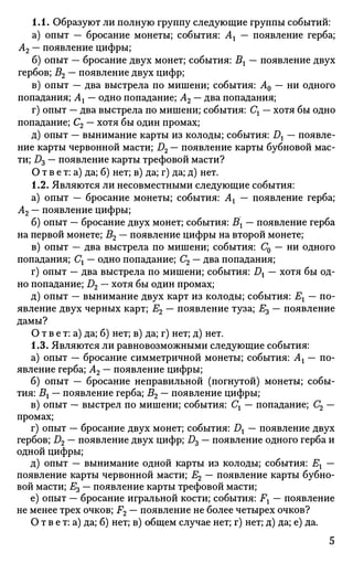 1.1. Образуют ли полную группу следующие группы событий:
а) опыт — бросание монеты; события: Ах — появление герба;
А2 — появление цифры;
б) опыт — бросание двух монет; события: Вх — появление двух
гербов; В2 — появление двух цифр;
в) опыт — два выстрела по мишени; события: А0 — ни одного
попадания; Ах — одно попадание; А2 — два попадания;
г) опыт — два выстрела по мишени; события: Сх — хотя бы одно
попадание; С2 — хотя бы один промах;
д) опыт — вынимание карты из колоды; события: Dx — появле­
ние карты червонной масти; D2 — появление карты бубновой мас­
ти; D3 — появление карты трефовой масти?
О т в е т: а) да; б) нет; в) да; г) да; д) нет.
1.2. Являются ли несовместными следующие события:
а) опыт — бросание монеты; события: Ах — появление герба;
А2 — появление цифры;
б) опыт — бросание двух монет; события: Вх — появление герба
на первой монете; В2 — появление цифры на второй монете;
в) опыт — два выстрела по мишени; события: С0 — ни одного
попадания; Сх — одно попадание; С2 — два попадания;
г) опыт — два выстрела по мишени; события: Dx — хотя бы од­
но попадание; D2 — хотя бы один промах;
д) опыт — вынимание двух карт из колоды; события: Ех — по­
явление двух черных карт; Е2 — появление туза; Е3 — появление
дамы?
О т в е т: а) да; б) нет; в) да; г) нет; д) нет.
1.3. Являются ли равновозможными следующие события:
а) опыт — бросание симметричной монеты; события: Ах — по­
явление герба; А2 — появление цифры;
б) опыт — бросание неправильной (погнутой) монеты; собы­
тия: Вх — появление герба; В2 — появление цифры;
в) опыт — выстрел по мишени; события: Сх — попадание; С2 —
промах;
г) опыт — бросание двух монет; события: Dx — появление двух
гербов; D2 — появление двух цифр; D3 — появление одного герба и
одной цифры;
д) опыт — вынимание одной карты из колоды; события: Ех —
появление карты червонной масти; Е2 — появление карты бубно­
вой масти; Е3 — появление карты трефовой масти;
е) опыт — бросание игральной кости; события: Fx — появление
не менее трех очков; F2 — появление не более четырех очков?
О т в е т: а) да; б) нет; в) общем случае нет; г) нет; д) да; е) да.
5
 