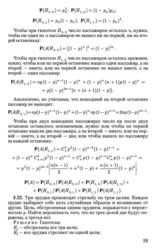 Р ( Я 0 , О ) = РО2
; P(ffli0) = (i-Po)Po;
Р(Я011) = р 0 ( 1 - р 0 ) ; P(fflil) = ( l - p 0 ) 2
.
Чтобы при гипотезе Я0 0 число пассажиров осталось п, нужно,
чтобы ни один из п пассажиров не вышел ни на первой, ни на вто­
рой остановках:
Р(АН0г0) = [(1-рГ}2
=(1-р)2п
.
Чтобы при гипотезе Ях 0 число пассажиров осталось прежним,
нужно, чтобы или на первой остановке вышел один пассажир, а на
второй — никто, или на первой остановке не вышел никто, а на
второй — один пассажир:
T>(AHh0) = np(l-p)n
-1
(l-p)n
+(1-ру(п + 1)р(1-р)п
=
= р(1-р)2п
-1
[п + (п + №-Р)]-
Аналогично, но учитывая, что вошедший на второй остановке
пассажир не выходит:
P(4|ff0 i l )=np(l-p)-1
(l-p)n
+ ( l - p ) " n p ( l - p ) - 1
= 2 n p ( l - p ) 2
- 1
.
Чтобы при двух вошедших пассажирах число их после двух
остановок оставалось неизменным, нужно или чтобы на первой
остановке вышли два пассажира, а на второй — никто; или на пер­
вой — никто, а на второй — два; или чтобы вышло по пассажиру
на каждой остановке:
Р ( Л | Я м ) = С 2
р 2
( 1 - р ) - 2
( 1 - р ) - 1
+
+ ( l - p ) - C 2 + 1 p a
( l - p ) - 1
+ C 7 i p ( l - p ) " - |
C i p ( l - p ) - 1
=
2/1 ^2п-3= Р ' ( 1 - Р )
п(п — 1) 2/-1  п(п + 1)
+ n2
(l-p)+ v
' ' ( 1 - р )
Р(А) = Р(Я0, о) Р(Л|Я0,0) + P(Hh 0) P(AHh 0) +
+ Р(Я0 ,: ) Р(Л|Я0,,) + P(Hh,) P ^ l ^ , , ) .
3.22. Три орудия производят стрельбу по трем целям. Каждое
орудие выбирает себе цель случайным образом и независимо от
других. Цель, обстрелянная одним орудием, поражается с вероят­
ностью р. Найти вероятность того, что из трех целей две будут по­
ражены, а третья нет.
Р е ш е н и е . Гипотезы:
Нх — обстреляны все три цели;
#2 — все орудия стреляют по одной цели;
59
 
