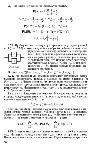 I
jn
Рис. 3.23
Н3 — две цели из трех обстреляны, а третья нет.
Р(Я1) = 1-^-1 = - ;1
3 3 9
1 1 1 2 1 2
Р(Я2 ) = 1.^-± = -;Р(Я3 ) = 1 - - — = -;2
3 3 9 9 9 3
Р(АНг) = Зр2
(1- р)]Р(АН2) = 0]
Р(АН3) = [1-(1-р)2
]р = р2
(2-р);
Р(А) = 2р'
3.23. Прибор состоит из двух дублирующих друг друга узлов I
и II (рис. 3.23) и может случайным образом работать в одном из
двух режимов: благоприятном и неблагоприят­
ном. В благоприятном режиме надежность каж­
дого из узлов равна pv в неблагоприятном р2.
Вероятность того, что прибор будет работать в
благоприятном режиме, равна Pv в неблаго­
приятном 1 — Pj. Найти полную (среднюю) на­
дежность прибора р.
Ответ. p = P1[l-(l-p1)2
]+(l-P1)[l-(l-p2)2
}.
3.24. На телефонную станцию поступает случайный поток
вызовов; вероятность приема к вызовов за время t равна pk(t)
(к = 0,1, 2, ...). Число вызовов, принятых за промежуток времени
t, не зависит от того, сколько вызовов поступило до или после это­
го промежутка. Найти вероятность того, что за промежуток време­
ни 21 будет s вызовов.
Р е ш е н и е . Разделим промежуток 2£ на две части: первую и
вторую, каждая длительности t Гипотезы Нк — на первый участок
попало А;вызовов (&= 0, 1, ..., s).
Р(Нк)= Pk(t) (к = 0,1,- -,S).
Для того чтобы при гипотезе Нк на промежуток It попало s вы­
зовов, нужно, чтобы на второй участок поступило s — к вызовов.
Условная вероятность этого равна ps_k (t). Полная вероятность со­
бытия А — за время 21 поступит s вызовов — равна
Р(А) = £ Р ( Я , ) Р(АНк ) = £ > (ОР^ь (*)•
к=0 к=0
3.25. В ящике находится а новых теннисных мячей и Ъ игран­
ных. Из ящика наугад вынимается два мяча, которыми играют.
После этого мячи возвращают в ящик. Через некоторое время из
60
 