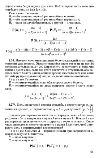 ящика снова берут наугад два мяча. Найти вероятность того, что
они будут новыми (а > 2; Ь > 2).
Р е ш е н и е . Гипотезы:
Нх — оба вынутых первый раз мяча были новыми;
#2 — оба вынутых первый раз мяча были игранными;
#3 — один из мячей был новым, а другой — игранным.
Р ( Я 1 ) = ^ ^ ; Р ( Я а ) = Ь{Ь
-1)
•
Р(Я3 )
а (п — 1 ^ (п. —
J>(A)
(а + Ь)(о + Ь - 1 ) ' (а + Ь)(а + Ь - 1 ) '
2аЪ
(а + Ъ)(а + Ъ-1)'
а (а - 1)(а - 2)(а - 3) + Ьф - 1)а (а - 1) + 2ab(a - 1)(а - 2)
(а + 6)2
(а + 6 - 1 ) 2
'
3.26. Имеется п экзаменационных билетов, каждый из которых
содержит два вопроса. Экзаменующийся знает ответ не на все 2п
вопросов, а только на к< 2п. Определить вероятность р того, что
экзамен будет сдан, если для этого достаточно ответить на оба во­
проса своего билета или на один вопрос из своего билета и на один
(по выбору преподавателя) вопрос из дополнительного билета.
Р е ш е н и е . Гипотезы:
Нх — экзаменующийся знает оба вопроса своего билета;
#2 — экзаменующийся из двух вопросов своего билета знает
один.
к(к-1) 2к(2п -к) к-1
р = — 1 -j_
2п (2гс - 1) 2п (2п - 1) 2п - 2
3.27*. Цель, по которой ведется стрельба, с вероятностью рх на­
ходится в пункте I, а с вероятностью р2 = 1 — рх в пункте llpl > - L
В нашем распоряжении имеется п снарядов, каждый из кото­
рых может быть направлен в пункт I или в пункт II. Каждый сна­
ряд поражает цель независимо от других с вероятностью р. Какое
число снарядов щ следует направить в пункт I для того, чтобы по­
разить цель с максимальной вероятностью?
Р е ш е н и е . Событие А — поражение цели при направлении щ
снарядов в пункт I. Гипотезы:
Нх — цель в пункте I;
#2 — цель в пункте II.
Р(Я1) = р1; Р(Я2 ) = 1 - Р 1 ;
61
 