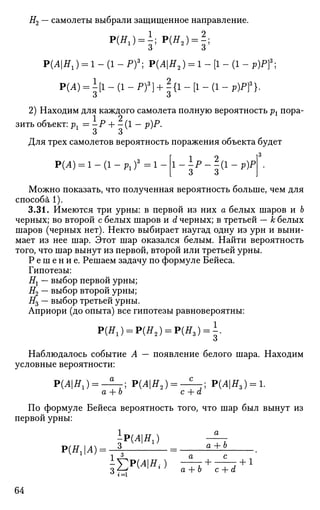 #2 — самолеты выбрали защищенное направление.
Р(Яг ) = 1; Р(Яа ) = | ;
Р(Л|ЯХ) = 1 - (1 - Pf; Р(Л|Я2) = 1 - [1 - (1 - p)Pf;
Р(А) = I[1 - (1 - Pf) + |{1 - [1 - (1 - p)Pf}.
2) Находим для каждого самолета полную вероятность pt пора­
зить объект: рг = -Р + -(1 — р)Р.
о о
Для трех самолетов вероятность поражения объекта будет
P(A) = 1-(1-Plf=l
1 2 I3
3 3V
Можно показать, что полученная вероятность больше, чем для
способа 1).
3.31. Имеются три урны: в первой из них а белых шаров и Ъ
черных; во второй с белых шаров и d черных; в третьей — к белых
шаров (черных нет). Некто выбирает наугад одну из урн и выни­
мает из нее шар. Этот шар оказался белым. Найти вероятность
того, что шар вынут из первой, второй или третьей урны.
Р е ш е н и е . Решаем задачу по формуле Бейеса.
Гипотезы:
Ht — выбор первой урны;
#2 — выбор второй урны;
#3 — выбор третьей урны.
Априори (до опыта) все гипотезы равновероятны:
Р(Я1) = Р ( Я 2 ) ^ Р ( Я 3 ) = ^.
Наблюдалось событие А — появление белого шара. Находим
условные вероятности:
РЩН,)^-^-; Р(Л|Я2) = - ^ - ; Р(Л|Я,) = 1.
а + о с + а
По формуле Бейеса вероятность того, что шар был вынут из
первой урны:
P(AHI) - ^ r
Р(Н1А)= 3
- а + Ь
1 ^ о- с
-УР(АН{) г + Т +1
64
 