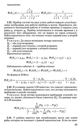Аналогично
Р(#2 |Л) = ——JL±A ; Р(Я3 |4) = .
+ 7 + 1 Г + - + 1
а + Ь с + d а + Ъ с + d
3.32. Прибор состоит из двух узлов: работа каждого узла безус­
ловно необходима для работы прибора в целом. Надежность (ве­
роятность безотказной работы в течение времени t) первого узла
равна рх, второго р2. Прибор испытывался в течение времени t, в
результате чего обнаружено, что он вышел из строя (отказал).
Найти вероятность того, что отказал только первый узел, а второй
исправен.
Р е ш е н и е. До опыта возможны четыре гипотезы:
#0 — оба узла исправны;
Н{ — первый узел отказал, а второй исправен;
#2 — первый узел исправен, а второй отказал;
#3 — оба узла отказали.
Вероятности гипотез:
P(H0) = Plp2; P ( ^ ) = ( l - P l ) p 2 ; Р(Я2 ) = Р 1 ( 1 - р 2 ) ;
Р(Я,) = ( 1 - Р 1 ) ( 1 - р 2 ) .
Наблюдалось событие А — прибор отказал.
Р(АН0) = 0; Р(Л|ЯХ) = Р(Л|Я2) = Р(АН3) = 1.
По формуле Бейеса
Р(Я1|Л)= { 1
~ Р
^ _ ( 1 - Л ) * 2
(1 - рг)р2 + рг(1 - р2) + (1 - рг)(1 - р2) 1 - ргр2
3.33. В условиях задачи 3.28 известно, что самолет приземлил­
ся благополучно. Найти вероятность того, что летчик пользовался
приборами «слепой» посадки.
Р е ш е н и е . Если летчик пользовался приборами «слепой» по­
садки, то, значит, облачность была (гипотеза Я2). По данным зада­
чи 3.28 находим
JL[PPl + (г - Р)Р;}
Р(Я2|Л) = 1 0
°
fi - — k + —[pPl + (1 - Р)Р1]
{ 100 J 1
1001 1 и
3.34. У рыбака имеется три излюбленных места для ловли
рыбы, которые он посещает с равной вероятностью. Если он заки-
65
 