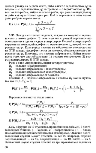 дывает удочку на первом месте, рыба клюет с вероятностью рх; на
втором — с вероятностью р2; на третьем — с вероятностью р3. Из­
вестно, что рыбак, выйдя на ловлю рыбы, три раза закинул удочку
и рыба клюнула только один раз. Найти вероятность того, что он
удил рыбу на первом месте.
Ответ. Р(НгА)= з ^ ( 1
~ ^ ) 2
.
ЕМ1
-л)2
г = 1
3.35. Завод изготовляет изделия, каждое из которых с вероят­
ностью р имеет дефект. В цехе изделие с равной вероятностью
осматривается одним из двух контролеров. Первый контролер об­
наруживает имеющийся дефект с вероятностью pv второй — с ве­
роятностью р2. Если в цехе изделие не забраковано, оно поступает
на ОТК завода, где дефект, если он имеется, обнаруживается с ве­
роятностью р0. Известно, что изделие забраковано. Найти вероят­
ность того, что оно забраковано: 1) первым контролером; 2) вто­
рым контролером; 3) ОТК завода.
Р е ш е н и е . Априори возможны четыре гипотезы:
#0 — изделие не забраковано;
Нх — изделие забраковано 1-м контролером;
#2 — изделие забраковано 2-м контролером;
#3 — изделие забраковано ОТК завода.
Событие А — изделие забраковано. Гипотеза Я0 нам не нужна,
так как Р(Л|#0 ) = 0;
1 Pi + V2Р(Нг) = ^ Р(Я2 ) = ^ ; Р ( Я , ) = р
Вероятности гипотез после опыта:
DPiHM)- P{Hl)
~ Pl
Ро-
P ( ^ ) + P ( ^ 2 ) + P(ff8) 2p0+(Pl+p2)(l-p0y
2)P(H2A)- P
3)Р(Я,И) =
2p0 +(Pi + P 2 ) ( 1
- P o )
Po[2-(Pi+J»2 )]
2p0 + (Pi + Р2)(1
~Ро)
3.36. В группе из 10 студентов, пришедших на экзамен, 3 подго­
товленных отлично, 4 — хорошо, 2 — посредственно и 1 — плохо.
В экзаменационных билетах имеется 20 вопросов. Отлично подго­
товленный студент может ответить на все 20 вопросов, хорошо
подготовленный — на 16, посредственно — на 10, плохо — на 5.
Вызванный наугад студент ответил на три произвольно заданных
66
 