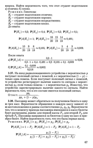 вопроса. Найти вероятность того, что этот студент подготовлен:
а) отлично; б) плохо.
Р е ш е н и е . Гипотезы:
Нх — студент подготовлен отлично;
#2 — студент подготовлен хорошо;
#3 — студент подготовлен посредственно;
Я4 — студент подготовлен плохо.
До опыта:
P ( ^ ) = 0,3; Р(Я2 ) = 0,4; Р(Я3) = 0,2; Р(Я4 ) = 0,1;
РЩН,) = 1; Р(АН2) = ^ • Н . 1 | и 0,491;
Р(Л|Я,) = — • — • — « 0,105; Р(Л|Я4) = — • — • — » 0,009.3
20 19 18 20 19 18
После опыта
а) Р(Я, А) = ^ ^ и 0,58;
1
0,3-1 + 0,4-0,491+ 0,2-0,105+ 0,1-0,009
6)Р(Я4|Л) = ^ ,
° ^ 0 9
^ 0 Р 0 2 .
3.37. На вход радиолокационного устройства с вероятностью р
поступает полезный сигнал с помехой, а с вероятностью (1 — р) —
только одна помеха. Если поступает полезный сигнал с помехой,
то устройство регистрирует наличие какого-то сигнала с вероят­
ностью рх; если только помеха — с вероятностью р2. Известно, что
устройство зарегистрировало наличие какого-то сигнала. Найти
вероятность того, что в его составе имеется полезный сигнал.
Ответ. 1
PPi + (1 - Р)Р2
3.38. Пассажир может обратиться за получением билета в одну
из трех касс. Вероятности обращения в каждую кассу зависят от
их местоположения и равны соответственно рх> ръ ръ. Вероятности
того, что к моменту прихода пассажира имеющиеся в кассе билеты
будут распроданы, равны: для первой кассы Р1? для второй Р2, для
третьей Р3. Пассажир направился за билетом в одну из касс и при­
обрел билет. Найти вероятность того, что это была первая касса.
Решение. Р(Я1) = р1 ;Р(Я2 ) = р2 ;Р(Я3 ) = 11з-
P(^|J5T1) = 1-P1 ; Р(Л|#2 ) = 1-Р2 ; Р(Л|Я3) = 1-Р3 .
Р(НгА) =
Pl(i- Рг) + р2{1- Р2) + Рг(1- Ps)'
67
 