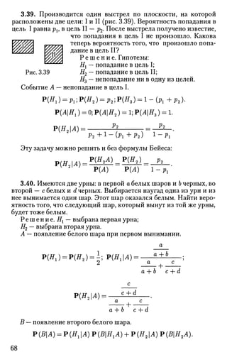 3.39. Производится один выстрел по плоскости, на которой
расположены две цели: I и II (рис. 3.39). Вероятность попадания в
цель I равна pv в цель II — р2. После выстрела получено известие,
что попадания в цель I не произошло. Какова
теперь вероятность того, что произошло попа­
дание в цель II?
Р е ш е н и е . Гипотезы:тщ #! — попадание в цель I;
#2 — попадание в цель II;
#3 — непопадание ни в одну из целей.
Рис. 3.39
Событие А — непопадание в цель I.
Р(Н1) = Pl;P(H2) = p2;P(H3) = l - (Pl + р2).
Р(АН1) = 0;Р(АН2) = 1;Р(АН3) = 1.
Р(Н2А): V2 Vi
Р 2 + 1 - ( р г + Р2) l
~Pi
Эту задачу можно решить и без формулы Бейеса:
Р(Н2А) _^Р(Н2) _ р2
Р(А) Р(А) 1 - Pl '
Р{Н2А).
3.40. Имеются две урны: в первой а белых шаров и Ь черных, во
второй — с белых и d черных. Выбирается наугад одна из урн и из
нее вынимается один шар. Этот шар оказался белым. Найти веро­
ятность того, что следующий шар, который вынут из той же урны,
будет тоже белым.
Решение. Нх — выбрана первая урна;
#2 — выбрана вторая урна.
А — появление белого шара при первом вынимании.
Р(Я1) = Р(Я2 ) = ±; Р(ЩА) а + Ь
+ •
c + d
Р(#2 |Л) = -
c + d
• + •
а+Ь c+d
В — появление второго белого шара.
Р (ВА) = Р (Я, |А) Р {ВНХА) + Р (Я21А) Р (ВН2А).
68
 