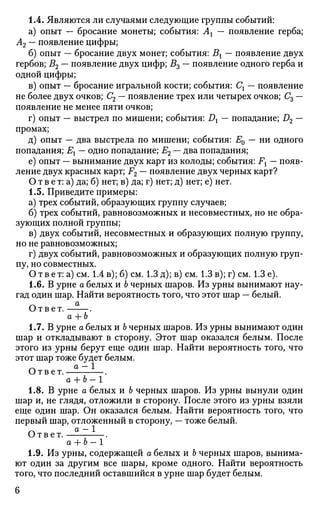 1.4. Являются ли случаями следующие группы событий:
а) опыт — бросание монеты; события: Ах — появление герба;
А2 — появление цифры;
б) опыт — бросание двух монет; события: Вх — появление двух
гербов; В2 — появление двух цифр; В3 — появление одного герба и
одной цифры;
в) опыт — бросание игральной кости; события: Сх — появление
не более двух очков; С2 — появление трех или четырех очков; Съ —
появление не менее пяти очков;
г) опыт — выстрел по мишени; события: Dx — попадание; D2 —
промах;
д) опыт — два выстрела по мишени; события: Е0 — ни одного
попадания; Ех — одно попадание; Е2 v— два попадания;
е) опыт — вынимание двух карт из колоды; события: Fx — появ­
ление двух красных карт; F2 — появление двух черных карт?
О т в е т: а) да; б) нет; в) да; г) нет; д) нет; е) нет.
1.5. Приведите примеры:
а) трех событий, образующих группу случаев;
б) трех событий, равновозможных и несовместных, но не обра­
зующих полной группы;
в) двух событий, несовместных и образующих полную группу,
но не равновозможных;
г) двух событий, равновозможных и образующих полную груп­
пу, но совместных.
О т в е т: а) см. 1.4 в); б) см. 1.3 д); в) см. 1.3 в); г) см. 1.3 е).
1.6. В урне о белых и Ъ черных шаров. Из урны вынимают нау­
гад один шар. Найти вероятность того, что этот шар — белый.
Ответ. .
а + Ъ
1.7. В урне а белых и Ь черных шаров. Из урны вынимают один
шар и откладывают в сторону. Этот шар оказался белым. После
этого из урны берут еще один шар. Найти вероятность того, что
этот шар тоже будет белым.
r a -1Ответ. .
а + Ь- 1
1.8. В урне а белых и Ъ черных шаров. Из урны вынули один
шар и, не глядя, отложили в сторону. После этого из урны взяли
еще один шар. Он оказался белым. Найти вероятность того, что
первый шар, отложенный в сторону, — тоже белый.
Ответ. .
а + Ь- 1
1.9. Из урны, содержащей а белых и Ь черных шаров, вынима­
ют один за другим все шары, кроме одного. Найти вероятность
того, что последний оставшийся в урне шар будет белым.
6
 