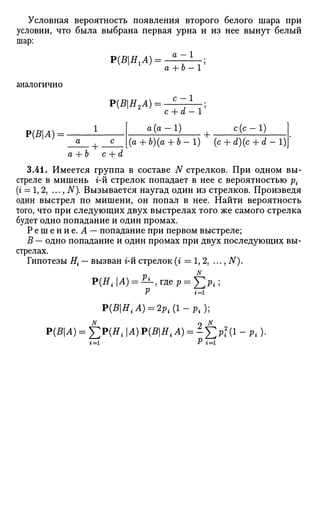 Условная вероятность появления второго белого шара при
условии, что была выбрана первая урна и из нее вынут белый
шар:
Р{ВНгА) = - а
~1
аналогично
Р(ВА) = -
+ 6 - 1 '
Р(ВН2А): С Х
+ •
c + d - 1
а (а — 1) с (с — 1)
(а + Ъ)(а + Ь-1) (с + d)(c + d - 1)
а + Ь c + d
3.41. Имеется группа в составе N стрелков. При одном вы­
стреле в мишень г-й стрелок попадает в нее с вероятностью р{
(» = 1, 2, ..., N). Вызывается наугад один из стрелков. Произведя
один выстрел по мишени, он попал в нее. Найти вероятность
того, что при следующих двух выстрелах того же самого стрелка
будет одно попадание и один промах.
Р е ш е н и е . Л — попадание при первом выстреле;
В — одно попадание и один промах при двух последующих вы­
стрелах.
Гипотезы Н{ — вызван г-й стрелок (г = 1, 2, ..., N).
Р(Я,.|Л) = ^ - > Г д е р = ^;р,.;
Р U.
Y>{BHiA) = 2pi{l-pi);
P(BA) = f2P(HiA)P(BHiA) = ^J2Pi(1
-Pi)-
t=l P 1=1
 