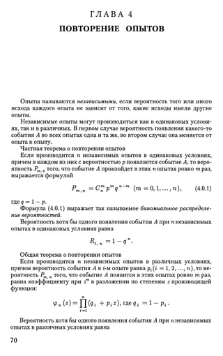 ГЛАВА 4
ПОВТОРЕНИЕ ОПЫТОВ
Опыты называются независимыми, если вероятность того или иного
исхода каждого опыта не зависит от того, какие исходы имели другие
опыты.
Независимые опыты могут производиться как в одинаковых услови­
ях, так и в различных. В первом случае вероятность появления какого-то
события А во всех опытах одна и та же, во втором случае она меняется от
опыта к опыту.
Частная теорема о повторении опытов
Если производится п независимых опытов в одинаковых условиях,
причем в каждом из них с вероятностью р появляется событие А, то веро­
ятность Рт п того, что событие А произойдет в этих п опытах ровно га раз,
выражается формулой
Рт,п =C:P
m
qn
-m
( т = 0 , 1 , . . . , п ) , (4.0.1)
где q = 1 - р.
Формула (4.0.1) выражает так называемое биномиальное распределе­
ние вероятностей.
Вероятность хотя бы одного появления события А при п независимых
опытах в одинаковых условиях равна
Общая теорема о повторении опытов
Если производится п независимых опытов в различных условиях,
причем вероятность события А в г-м опыте равна р{(г = 1, 2,..., п), то ве­
роятность Рт п того, что событие А появится в этих опытах ровно га раз,
равна коэффициенту при zm
в разложении по степеням z производящей
функции:
п
Вероятность хотя бы одного появления события А при п независимых
опытах в различных условиях равна
70
 